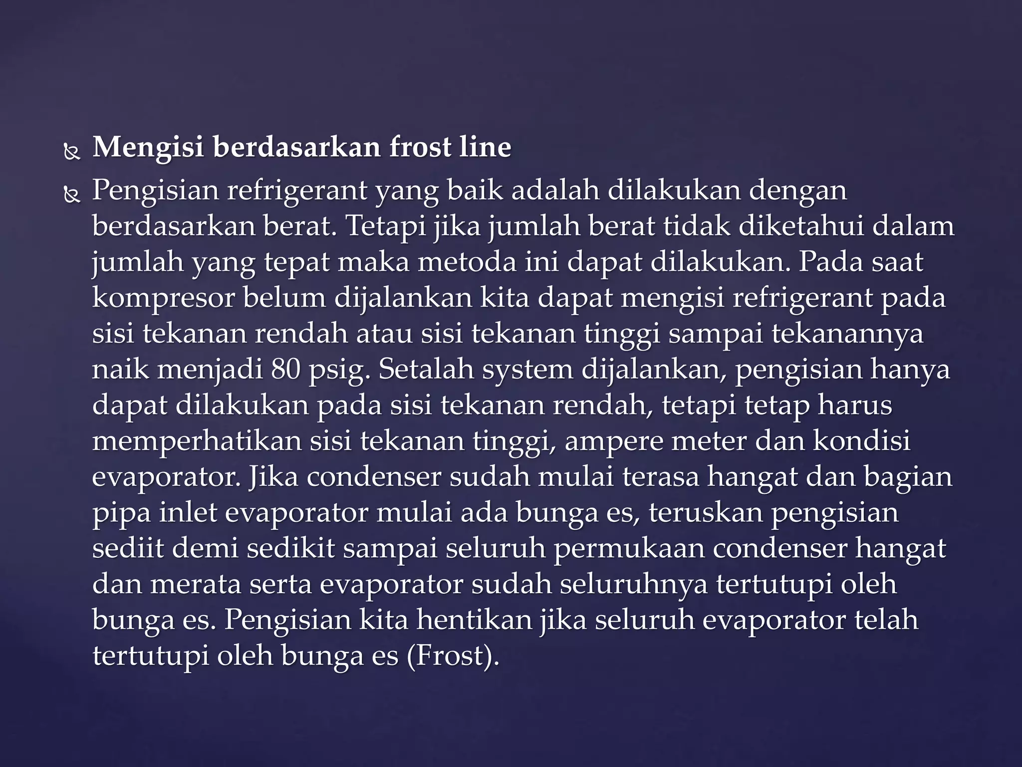  Mengisi berdasarkan frost line 
 Pengisian refrigerant yang baik adalah dilakukan dengan 
berdasarkan berat. Tetapi jika jumlah berat tidak diketahui dalam 
jumlah yang tepat maka metoda ini dapat dilakukan. Pada saat 
kompresor belum dijalankan kita dapat mengisi refrigerant pada 
sisi tekanan rendah atau sisi tekanan tinggi sampai tekanannya 
naik menjadi 80 psig. Setalah system dijalankan, pengisian hanya 
dapat dilakukan pada sisi tekanan rendah, tetapi tetap harus 
memperhatikan sisi tekanan tinggi, ampere meter dan kondisi 
evaporator. Jika condenser sudah mulai terasa hangat dan bagian 
pipa inlet evaporator mulai ada bunga es, teruskan pengisian 
sediit demi sedikit sampai seluruh permukaan condenser hangat 
dan merata serta evaporator sudah seluruhnya tertutupi oleh 
bunga es. Pengisian kita hentikan jika seluruh evaporator telah 
tertutupi oleh bunga es (Frost). 
 