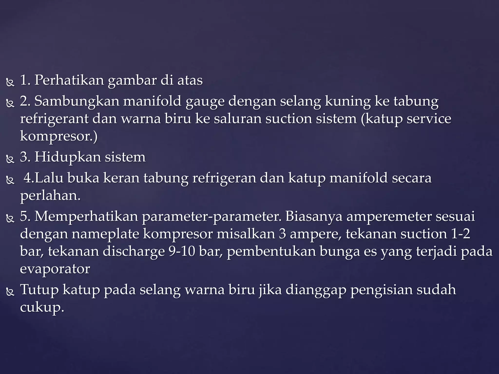  1. Perhatikan gambar di atas 
 2. Sambungkan manifold gauge dengan selang kuning ke tabung 
refrigerant dan warna biru ke saluran suction sistem (katup service 
kompresor.) 
 3. Hidupkan sistem 
 4.Lalu buka keran tabung refrigeran dan katup manifold secara 
perlahan. 
 5. Memperhatikan parameter-parameter. Biasanya amperemeter sesuai 
dengan nameplate kompresor misalkan 3 ampere, tekanan suction 1-2 
bar, tekanan discharge 9-10 bar, pembentukan bunga es yang terjadi pada 
evaporator 
 Tutup katup pada selang warna biru jika dianggap pengisian sudah 
cukup. 
 