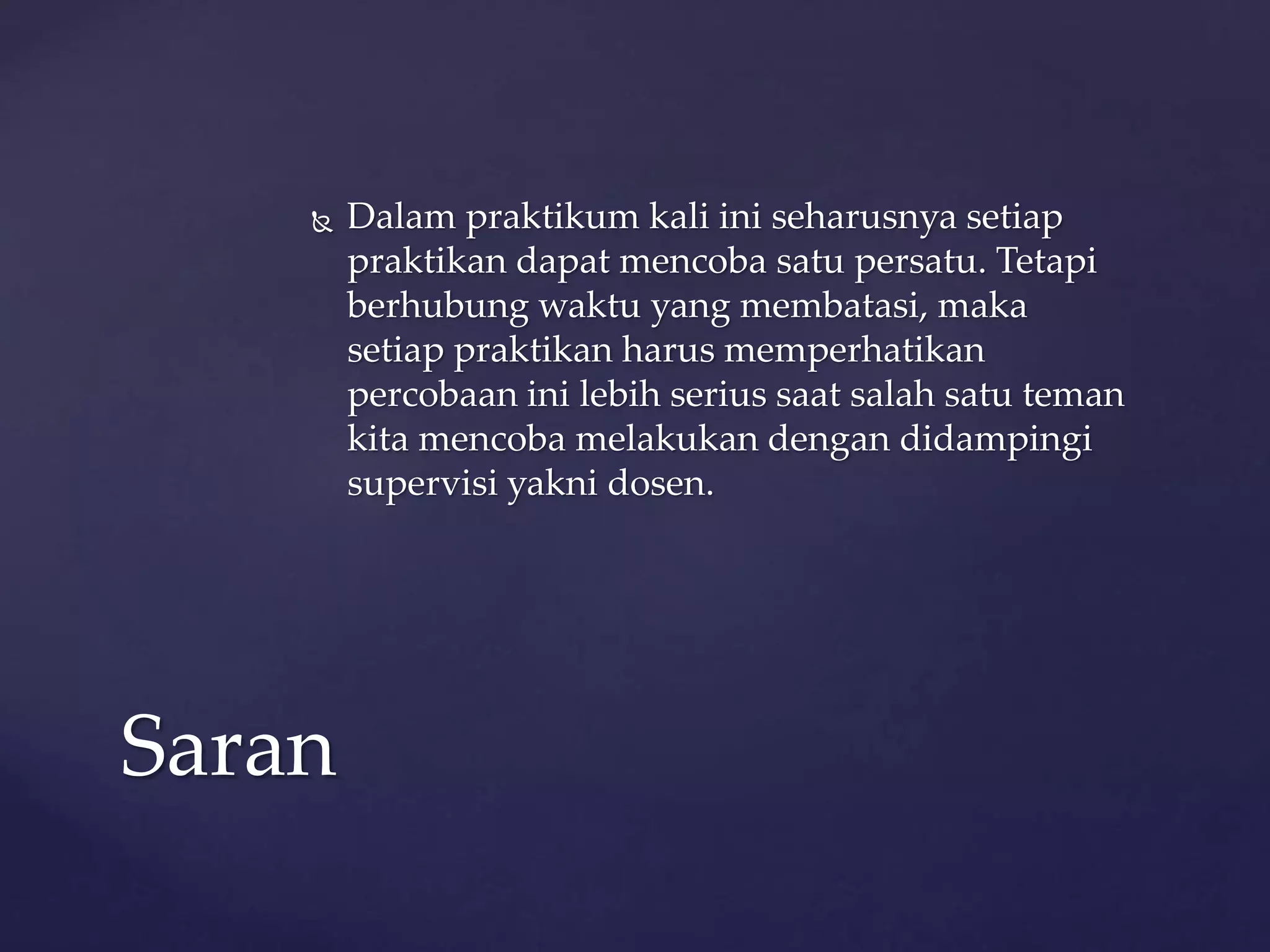  Dalam praktikum kali ini seharusnya setiap 
praktikan dapat mencoba satu persatu. Tetapi 
berhubung waktu yang membatasi, maka 
setiap praktikan harus memperhatikan 
percobaan ini lebih serius saat salah satu teman 
kita mencoba melakukan dengan didampingi 
supervisi yakni dosen. 
Saran 
 