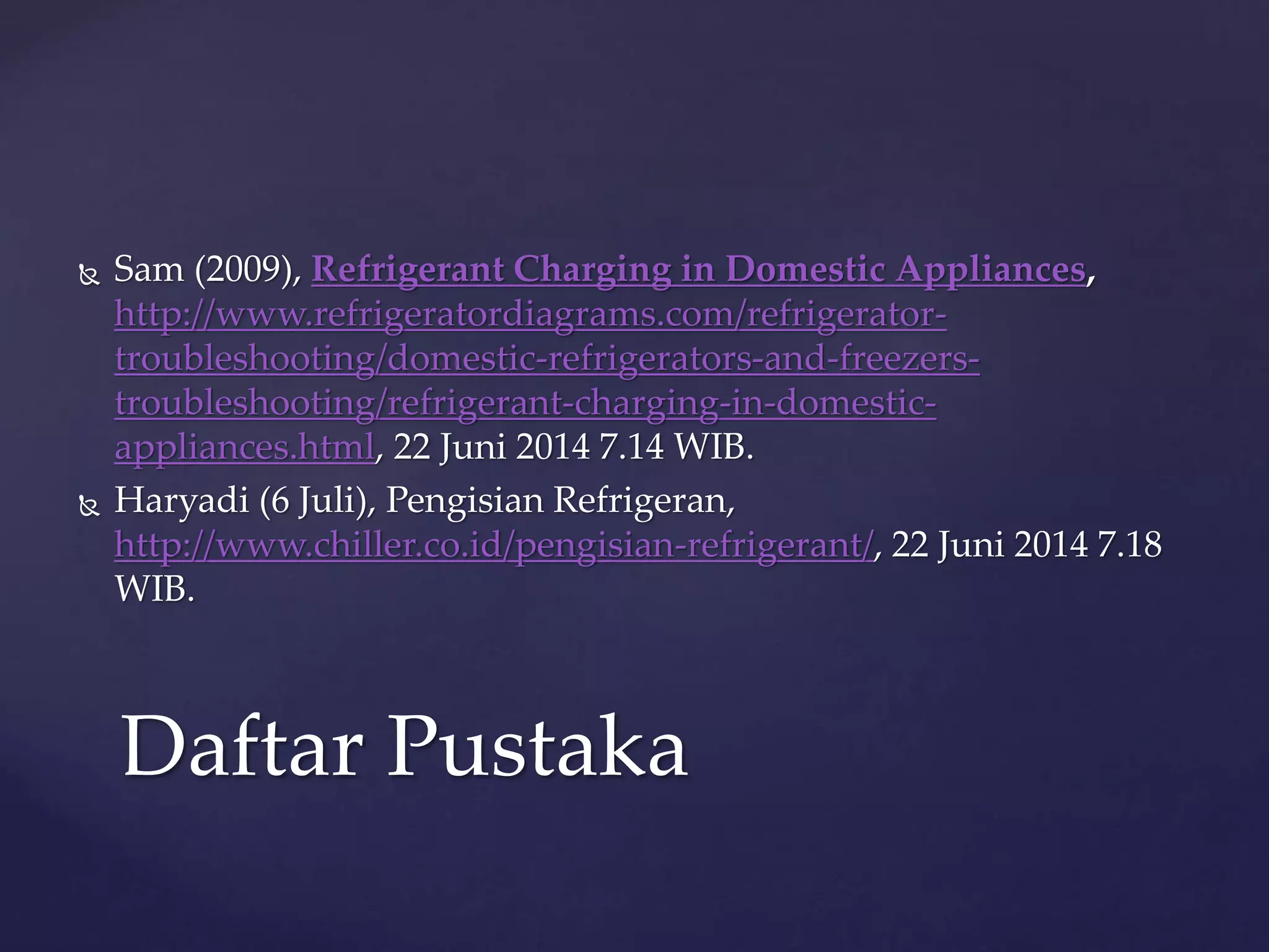  Sam (2009), Refrigerant Charging in Domestic Appliances, 
http://www.refrigeratordiagrams.com/refrigerator-troubleshooting/ 
domestic-refrigerators-and-freezers-troubleshooting/ 
refrigerant-charging-in-domestic-appliances. 
html, 22 Juni 2014 7.14 WIB. 
 Haryadi (6 Juli), Pengisian Refrigeran, 
http://www.chiller.co.id/pengisian-refrigerant/, 22 Juni 2014 7.18 
WIB. 
Daftar Pustaka 
 