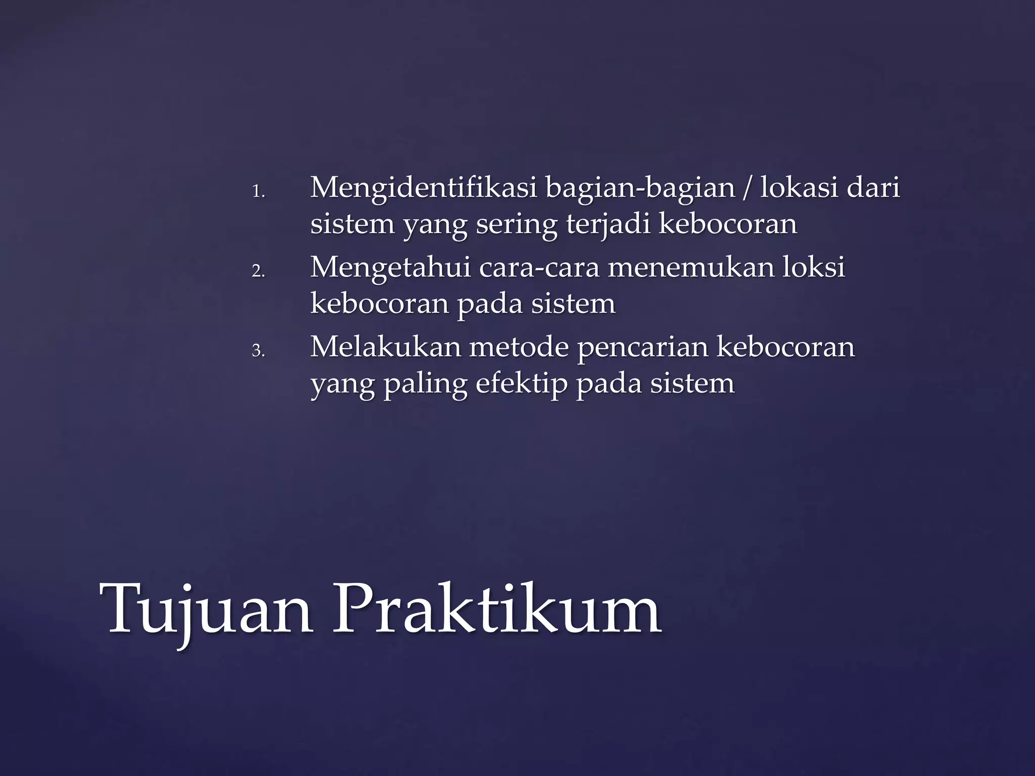1. Mengidentifikasi bagian-bagian / lokasi dari 
sistem yang sering terjadi kebocoran 
2. Mengetahui cara-cara menemukan loksi 
kebocoran pada sistem 
3. Melakukan metode pencarian kebocoran 
yang paling efektip pada sistem 
Tujuan Praktikum 
 