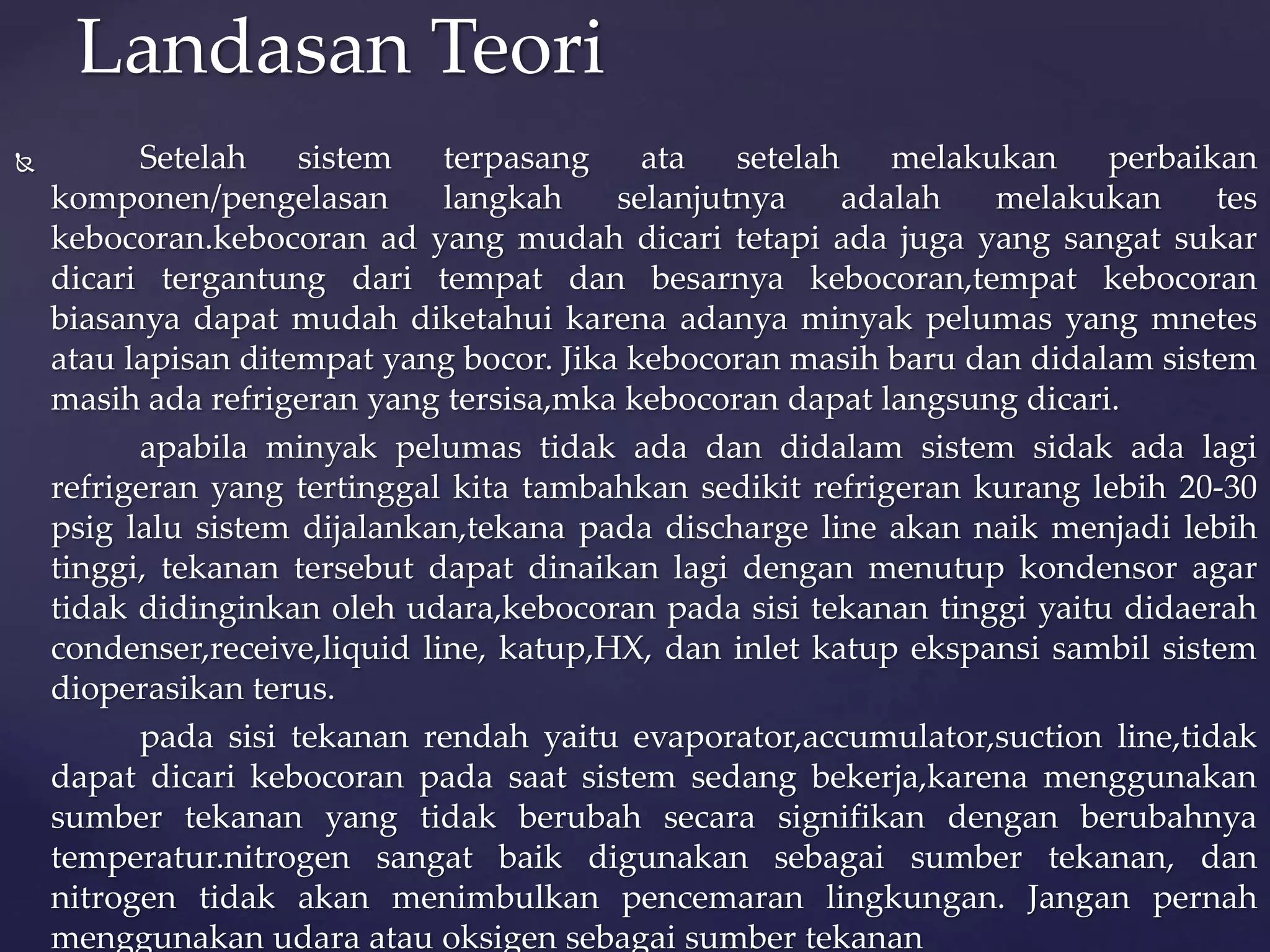 Landasan Teori 
 Setelah sistem terpasang ata setelah melakukan perbaikan 
komponen/pengelasan langkah selanjutnya adalah melakukan tes 
kebocoran.kebocoran ad yang mudah dicari tetapi ada juga yang sangat sukar 
dicari tergantung dari tempat dan besarnya kebocoran,tempat kebocoran 
biasanya dapat mudah diketahui karena adanya minyak pelumas yang mnetes 
atau lapisan ditempat yang bocor. Jika kebocoran masih baru dan didalam sistem 
masih ada refrigeran yang tersisa,mka kebocoran dapat langsung dicari. 
apabila minyak pelumas tidak ada dan didalam sistem sidak ada lagi 
refrigeran yang tertinggal kita tambahkan sedikit refrigeran kurang lebih 20-30 
psig lalu sistem dijalankan,tekana pada discharge line akan naik menjadi lebih 
tinggi, tekanan tersebut dapat dinaikan lagi dengan menutup kondensor agar 
tidak didinginkan oleh udara,kebocoran pada sisi tekanan tinggi yaitu didaerah 
condenser,receive,liquid line, katup,HX, dan inlet katup ekspansi sambil sistem 
dioperasikan terus. 
pada sisi tekanan rendah yaitu evaporator,accumulator,suction line,tidak 
dapat dicari kebocoran pada saat sistem sedang bekerja,karena menggunakan 
sumber tekanan yang tidak berubah secara signifikan dengan berubahnya 
temperatur.nitrogen sangat baik digunakan sebagai sumber tekanan, dan 
nitrogen tidak akan menimbulkan pencemaran lingkungan. Jangan pernah 
menggunakan udara atau oksigen sebagai sumber tekanan 
 