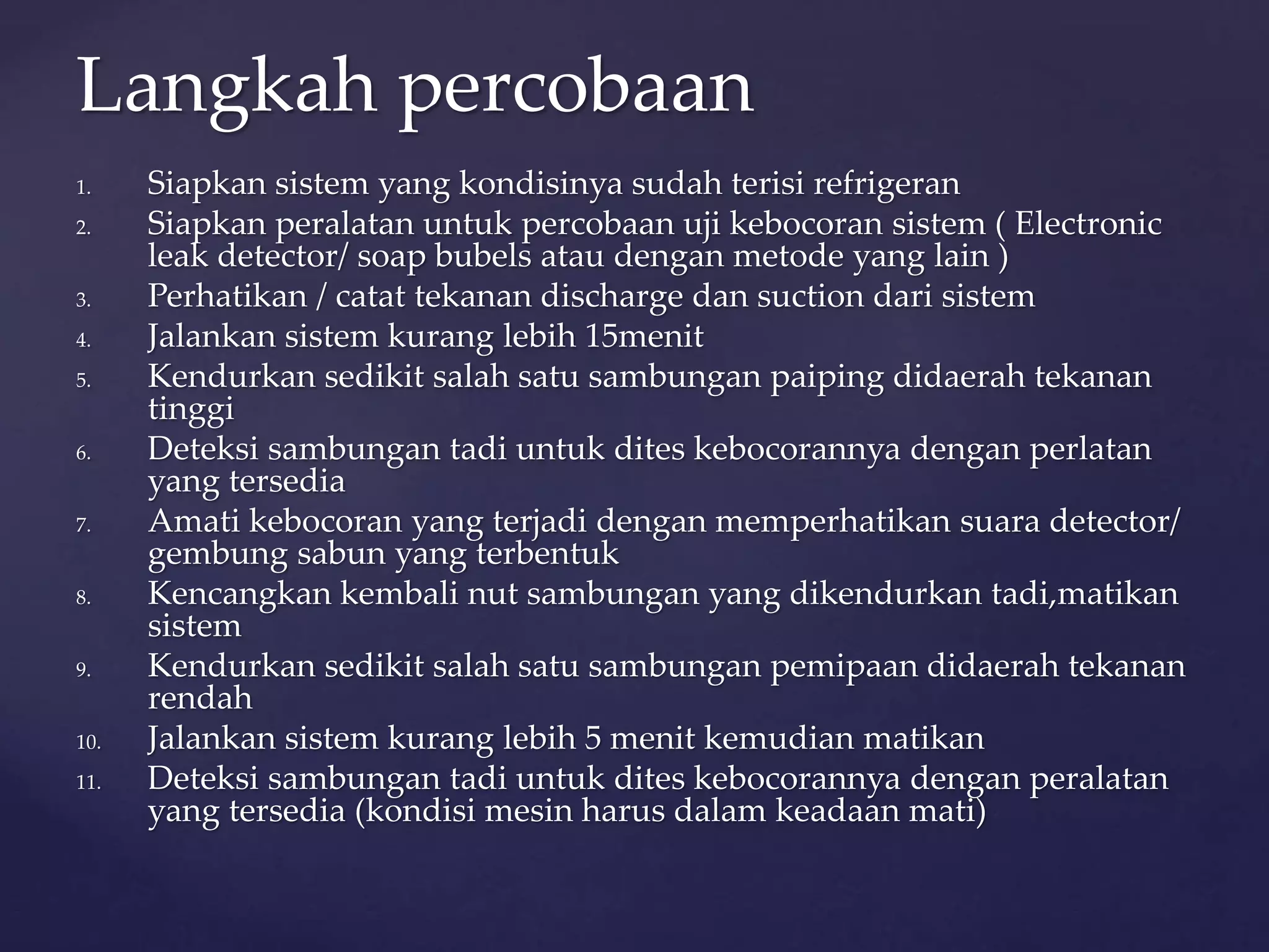 Langkah percobaan 
1. Siapkan sistem yang kondisinya sudah terisi refrigeran 
2. Siapkan peralatan untuk percobaan uji kebocoran sistem ( Electronic 
leak detector/ soap bubels atau dengan metode yang lain ) 
3. Perhatikan / catat tekanan discharge dan suction dari sistem 
4. Jalankan sistem kurang lebih 15menit 
5. Kendurkan sedikit salah satu sambungan paiping didaerah tekanan 
tinggi 
6. Deteksi sambungan tadi untuk dites kebocorannya dengan perlatan 
yang tersedia 
7. Amati kebocoran yang terjadi dengan memperhatikan suara detector/ 
gembung sabun yang terbentuk 
8. Kencangkan kembali nut sambungan yang dikendurkan tadi,matikan 
sistem 
9. Kendurkan sedikit salah satu sambungan pemipaan didaerah tekanan 
rendah 
10. Jalankan sistem kurang lebih 5 menit kemudian matikan 
11. Deteksi sambungan tadi untuk dites kebocorannya dengan peralatan 
yang tersedia (kondisi mesin harus dalam keadaan mati) 
 
