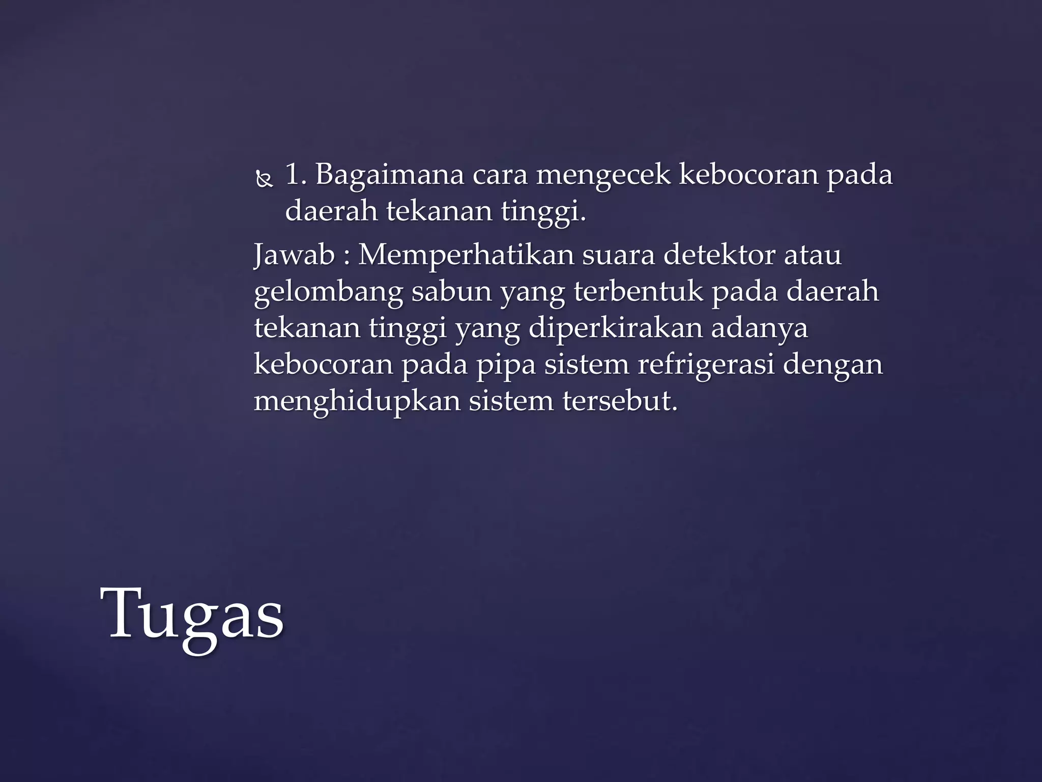  1. Bagaimana cara mengecek kebocoran pada 
daerah tekanan tinggi. 
Jawab : Memperhatikan suara detektor atau 
gelombang sabun yang terbentuk pada daerah 
tekanan tinggi yang diperkirakan adanya 
kebocoran pada pipa sistem refrigerasi dengan 
menghidupkan sistem tersebut. 
Tugas 
 