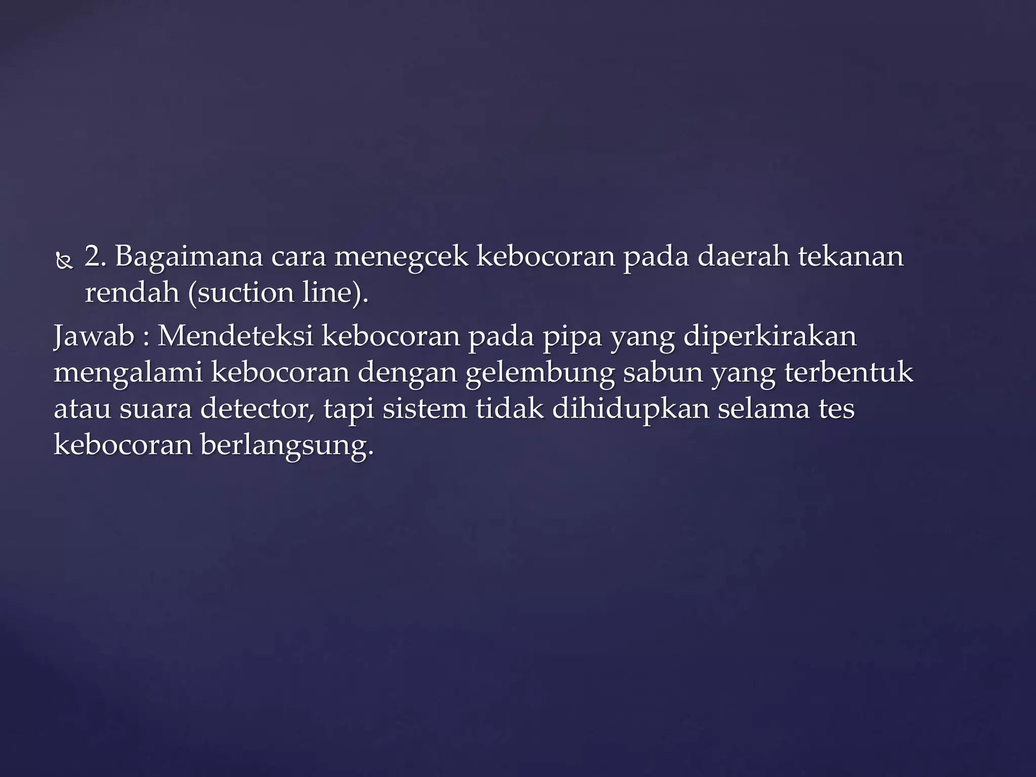 2. Bagaimana cara menegcek kebocoran pada daerah tekanan 
rendah (suction line). 
Jawab : Mendeteksi kebocoran pada pipa yang diperkirakan 
mengalami kebocoran dengan gelembung sabun yang terbentuk 
atau suara detector, tapi sistem tidak dihidupkan selama tes 
kebocoran berlangsung. 
 