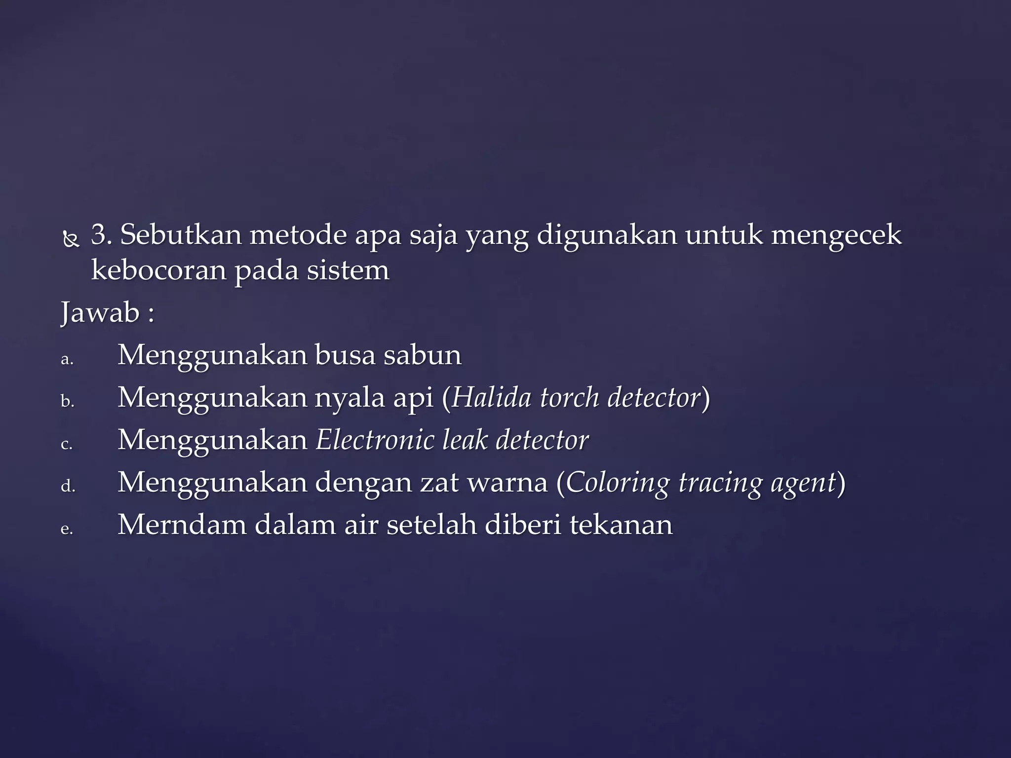  3. Sebutkan metode apa saja yang digunakan untuk mengecek 
kebocoran pada sistem 
Jawab : 
a. Menggunakan busa sabun 
b. Menggunakan nyala api (Halida torch detector) 
c. Menggunakan Electronic leak detector 
d. Menggunakan dengan zat warna (Coloring tracing agent) 
e. Merndam dalam air setelah diberi tekanan 
 
