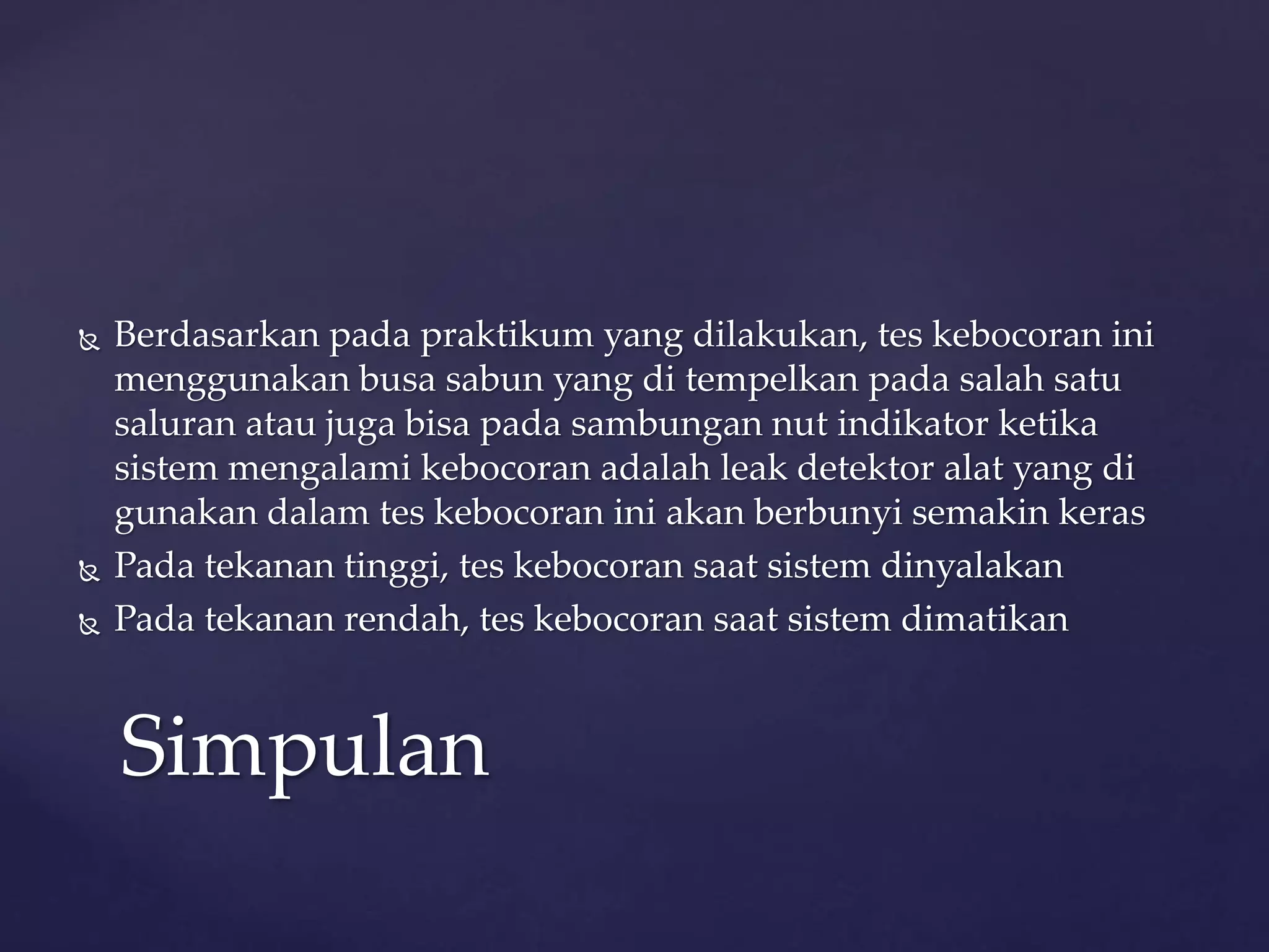  Berdasarkan pada praktikum yang dilakukan, tes kebocoran ini 
menggunakan busa sabun yang di tempelkan pada salah satu 
saluran atau juga bisa pada sambungan nut indikator ketika 
sistem mengalami kebocoran adalah leak detektor alat yang di 
gunakan dalam tes kebocoran ini akan berbunyi semakin keras 
 Pada tekanan tinggi, tes kebocoran saat sistem dinyalakan 
 Pada tekanan rendah, tes kebocoran saat sistem dimatikan 
Simpulan 
 