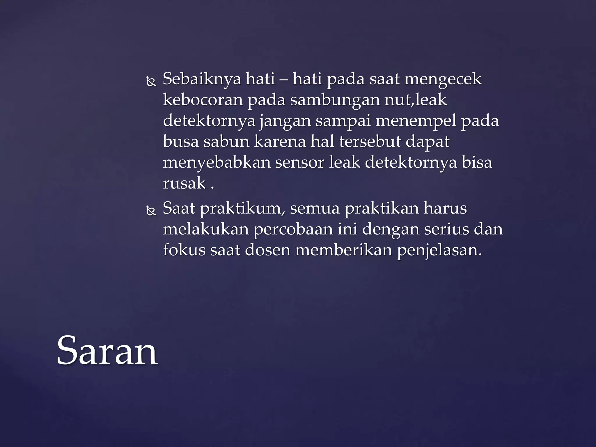  Sebaiknya hati – hati pada saat mengecek 
kebocoran pada sambungan nut,leak 
detektornya jangan sampai menempel pada 
busa sabun karena hal tersebut dapat 
menyebabkan sensor leak detektornya bisa 
rusak . 
 Saat praktikum, semua praktikan harus 
melakukan percobaan ini dengan serius dan 
fokus saat dosen memberikan penjelasan. 
Saran 
 