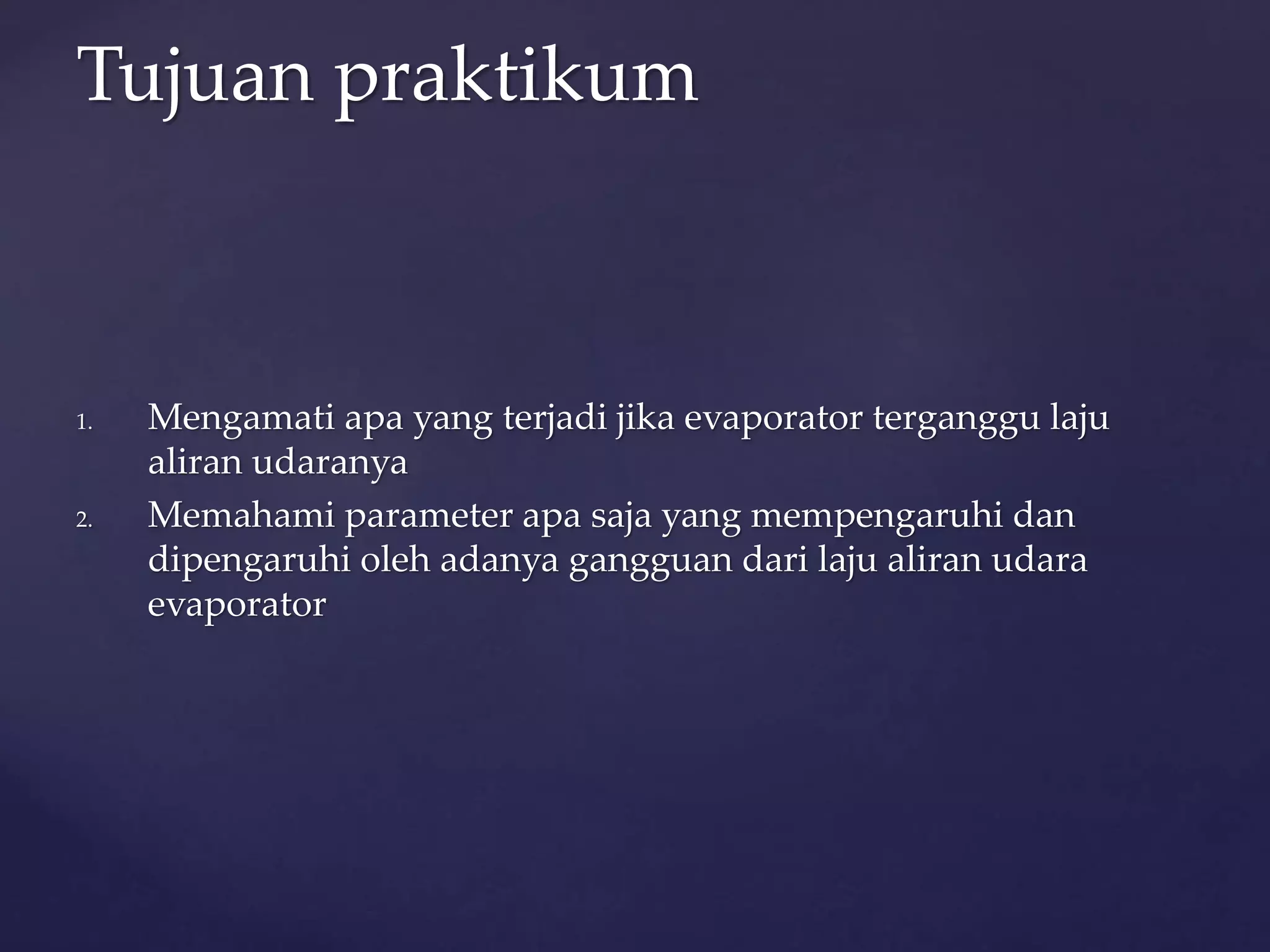 Tujuan praktikum 
1. Mengamati apa yang terjadi jika evaporator terganggu laju 
aliran udaranya 
2. Memahami parameter apa saja yang mempengaruhi dan 
dipengaruhi oleh adanya gangguan dari laju aliran udara 
evaporator 
 