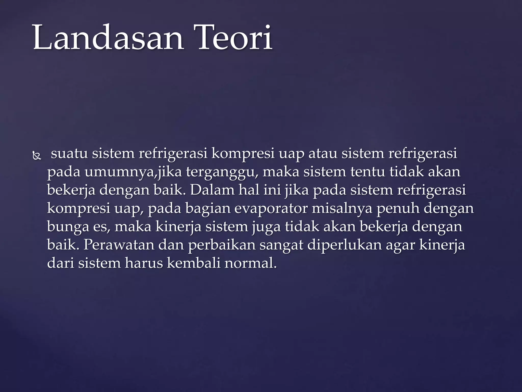 Landasan Teori 
 suatu sistem refrigerasi kompresi uap atau sistem refrigerasi 
pada umumnya,jika terganggu, maka sistem tentu tidak akan 
bekerja dengan baik. Dalam hal ini jika pada sistem refrigerasi 
kompresi uap, pada bagian evaporator misalnya penuh dengan 
bunga es, maka kinerja sistem juga tidak akan bekerja dengan 
baik. Perawatan dan perbaikan sangat diperlukan agar kinerja 
dari sistem harus kembali normal. 
 