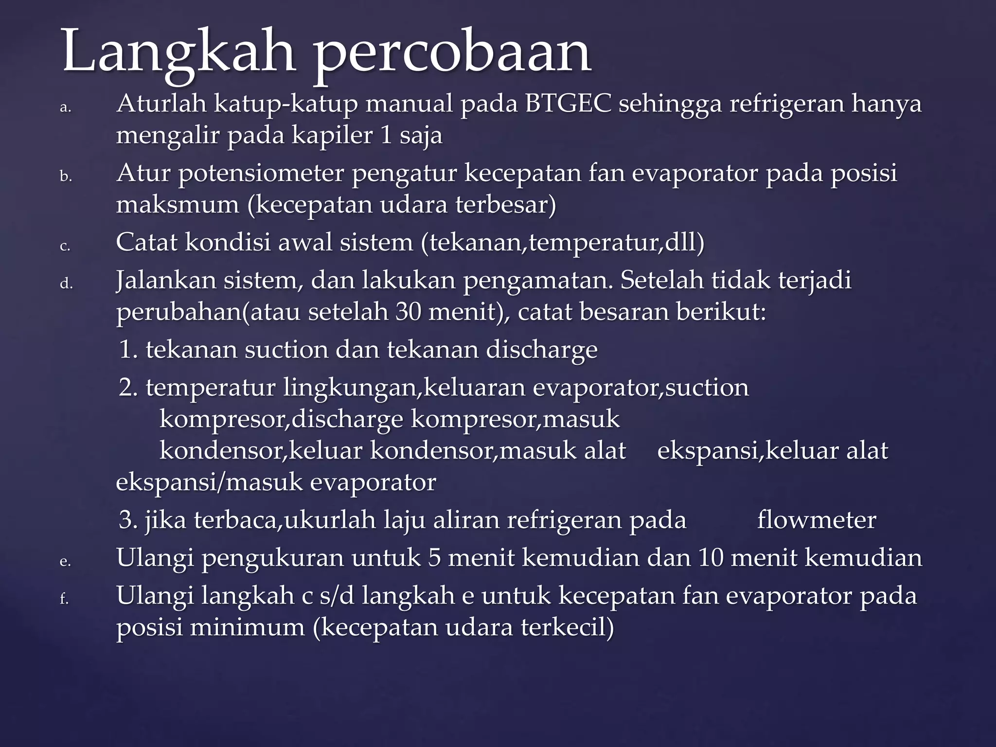 Langkah percobaan 
a. Aturlah katup-katup manual pada BTGEC sehingga refrigeran hanya 
mengalir pada kapiler 1 saja 
b. Atur potensiometer pengatur kecepatan fan evaporator pada posisi 
maksmum (kecepatan udara terbesar) 
c. Catat kondisi awal sistem (tekanan,temperatur,dll) 
d. Jalankan sistem, dan lakukan pengamatan. Setelah tidak terjadi 
perubahan(atau setelah 30 menit), catat besaran berikut: 
1. tekanan suction dan tekanan discharge 
2. temperatur lingkungan,keluaran evaporator,suction 
kompresor,discharge kompresor,masuk 
kondensor,keluar kondensor,masuk alat ekspansi,keluar alat 
ekspansi/masuk evaporator 
3. jika terbaca,ukurlah laju aliran refrigeran pada flowmeter 
e. Ulangi pengukuran untuk 5 menit kemudian dan 10 menit kemudian 
f. Ulangi langkah c s/d langkah e untuk kecepatan fan evaporator pada 
posisi minimum (kecepatan udara terkecil) 
 