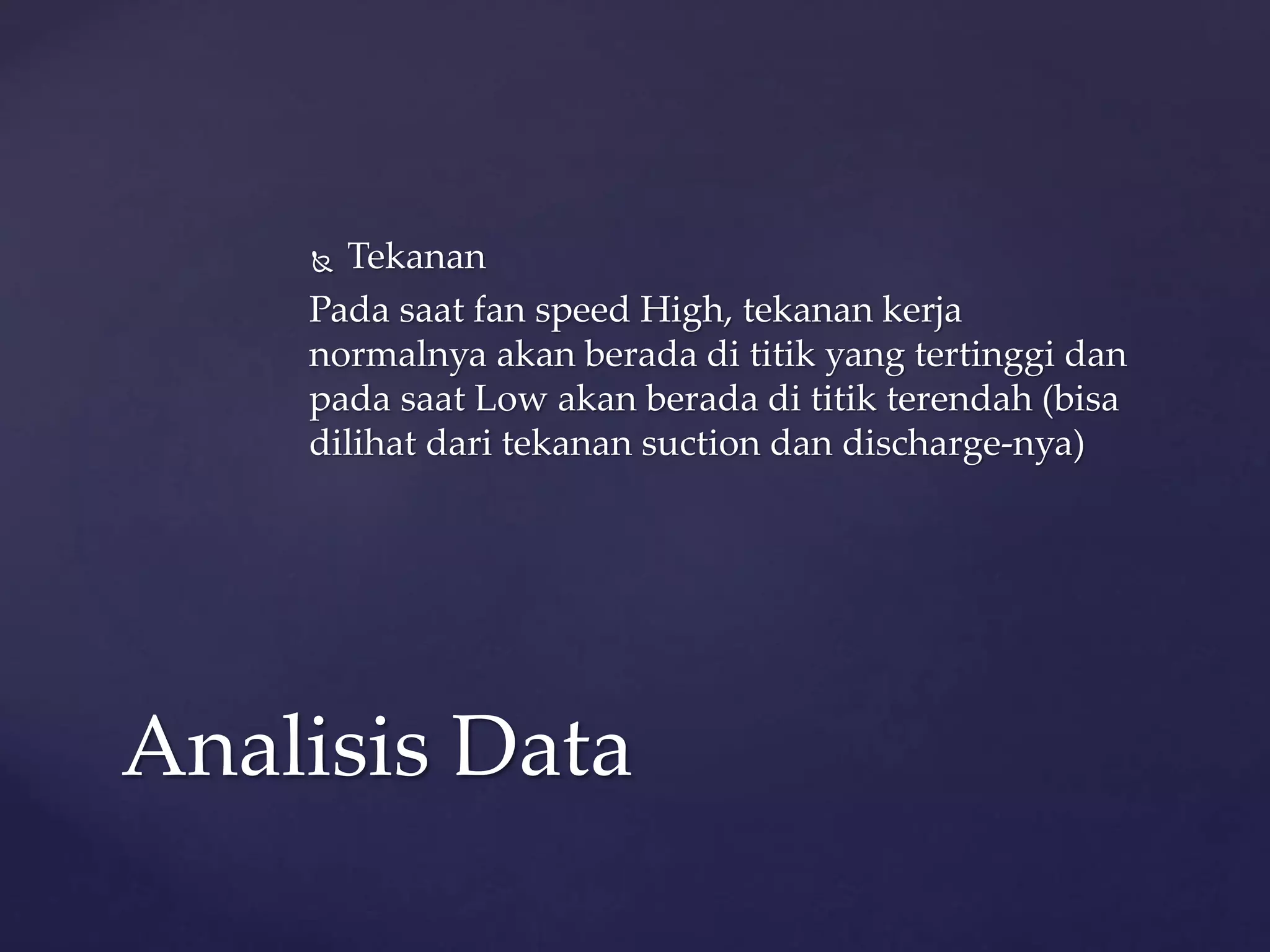  Tekanan 
Pada saat fan speed High, tekanan kerja 
normalnya akan berada di titik yang tertinggi dan 
pada saat Low akan berada di titik terendah (bisa 
dilihat dari tekanan suction dan discharge-nya) 
Analisis Data 
 