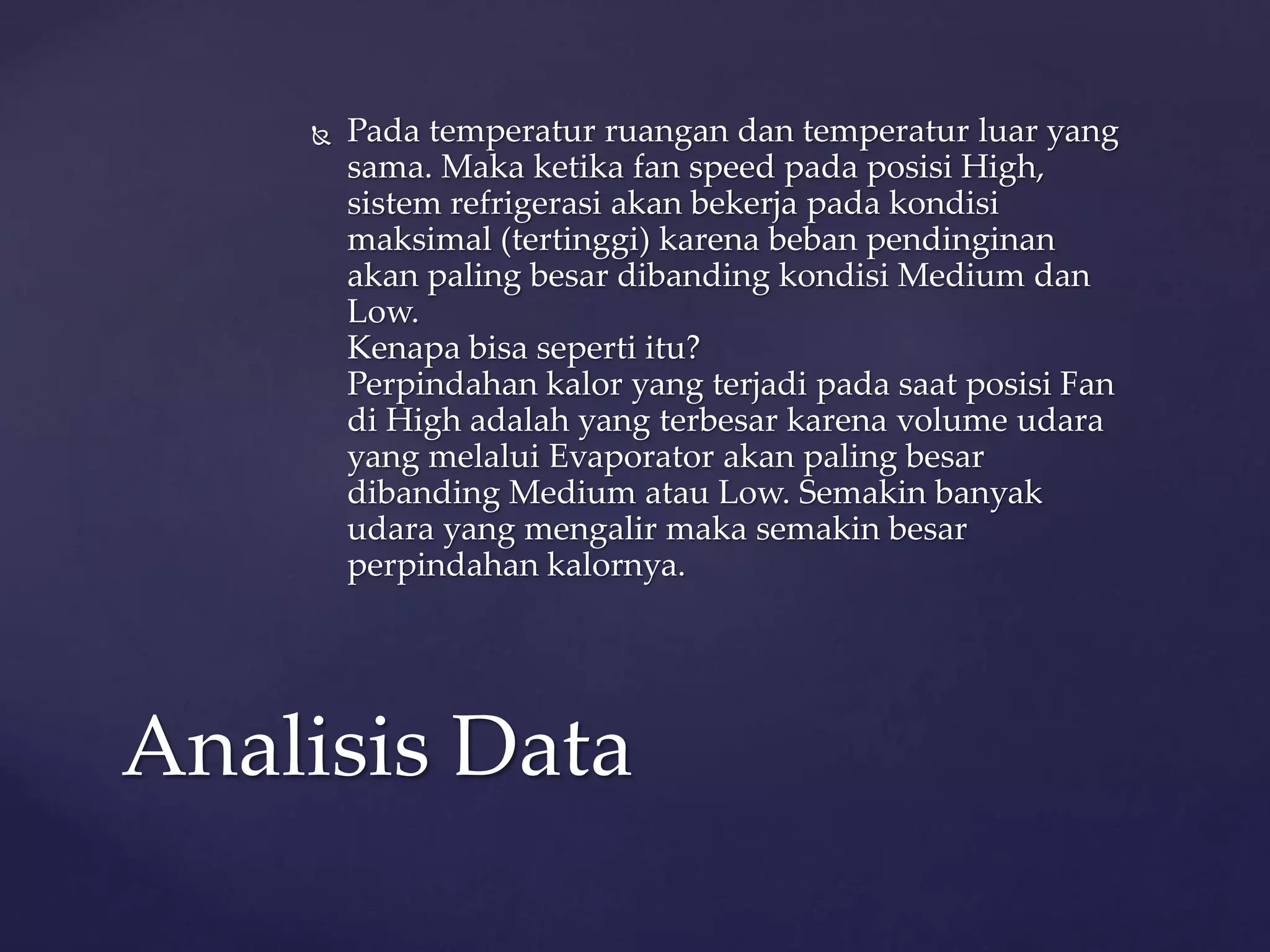  Pada temperatur ruangan dan temperatur luar yang 
sama. Maka ketika fan speed pada posisi High, 
sistem refrigerasi akan bekerja pada kondisi 
maksimal (tertinggi) karena beban pendinginan 
akan paling besar dibanding kondisi Medium dan 
Low. 
Kenapa bisa seperti itu? 
Perpindahan kalor yang terjadi pada saat posisi Fan 
di High adalah yang terbesar karena volume udara 
yang melalui Evaporator akan paling besar 
dibanding Medium atau Low. Semakin banyak 
udara yang mengalir maka semakin besar 
perpindahan kalornya. 
Analisis Data 
 
