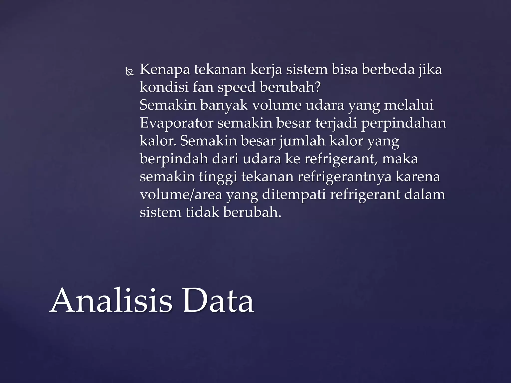  Kenapa tekanan kerja sistem bisa berbeda jika 
kondisi fan speed berubah? 
Semakin banyak volume udara yang melalui 
Evaporator semakin besar terjadi perpindahan 
kalor. Semakin besar jumlah kalor yang 
berpindah dari udara ke refrigerant, maka 
semakin tinggi tekanan refrigerantnya karena 
volume/area yang ditempati refrigerant dalam 
sistem tidak berubah. 
Analisis Data 
 