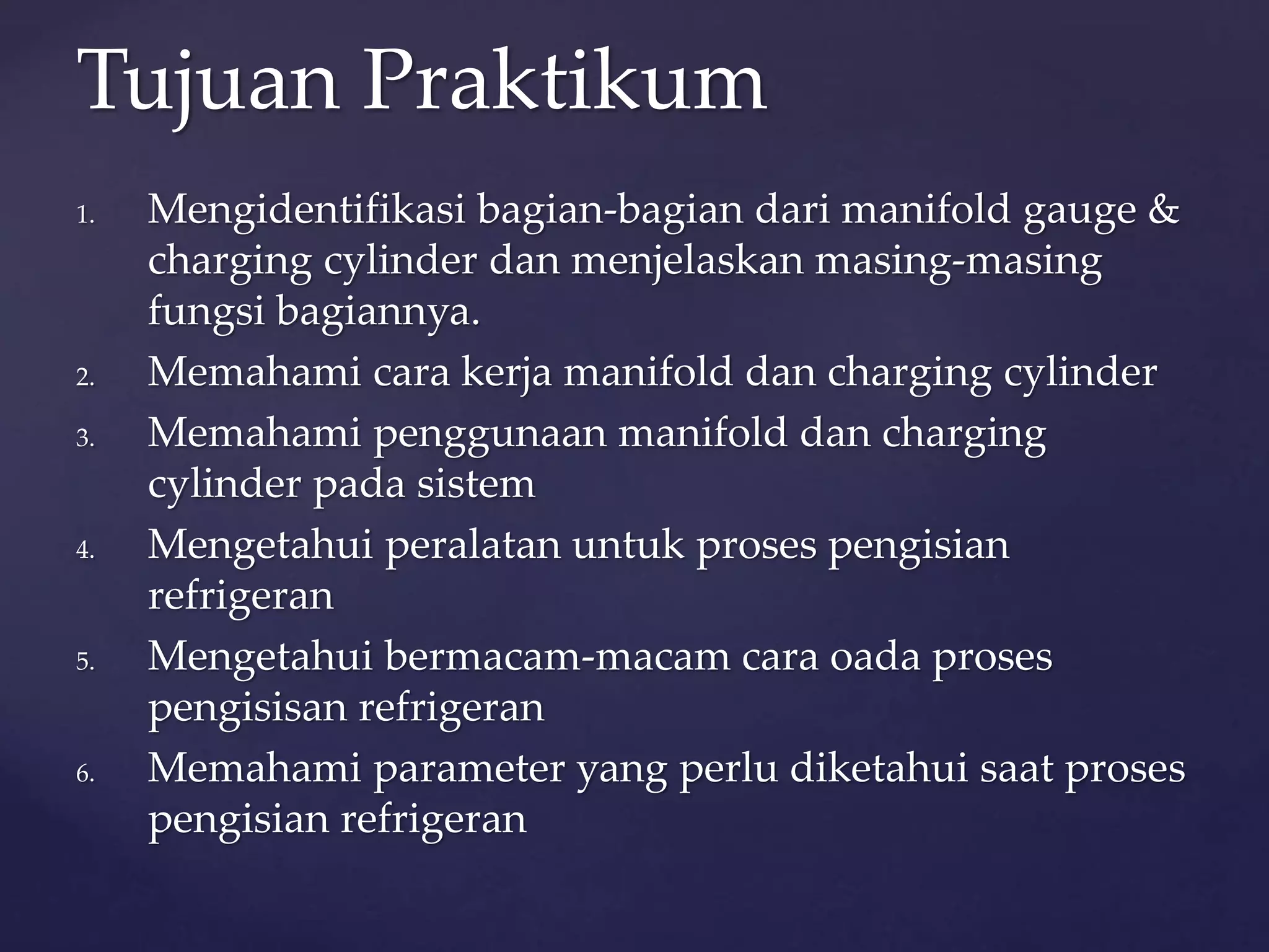 Tujuan Praktikum 
1. Mengidentifikasi bagian-bagian dari manifold gauge & 
charging cylinder dan menjelaskan masing-masing 
fungsi bagiannya. 
2. Memahami cara kerja manifold dan charging cylinder 
3. Memahami penggunaan manifold dan charging 
cylinder pada sistem 
4. Mengetahui peralatan untuk proses pengisian 
refrigeran 
5. Mengetahui bermacam-macam cara oada proses 
pengisisan refrigeran 
6. Memahami parameter yang perlu diketahui saat proses 
pengisian refrigeran 
 
