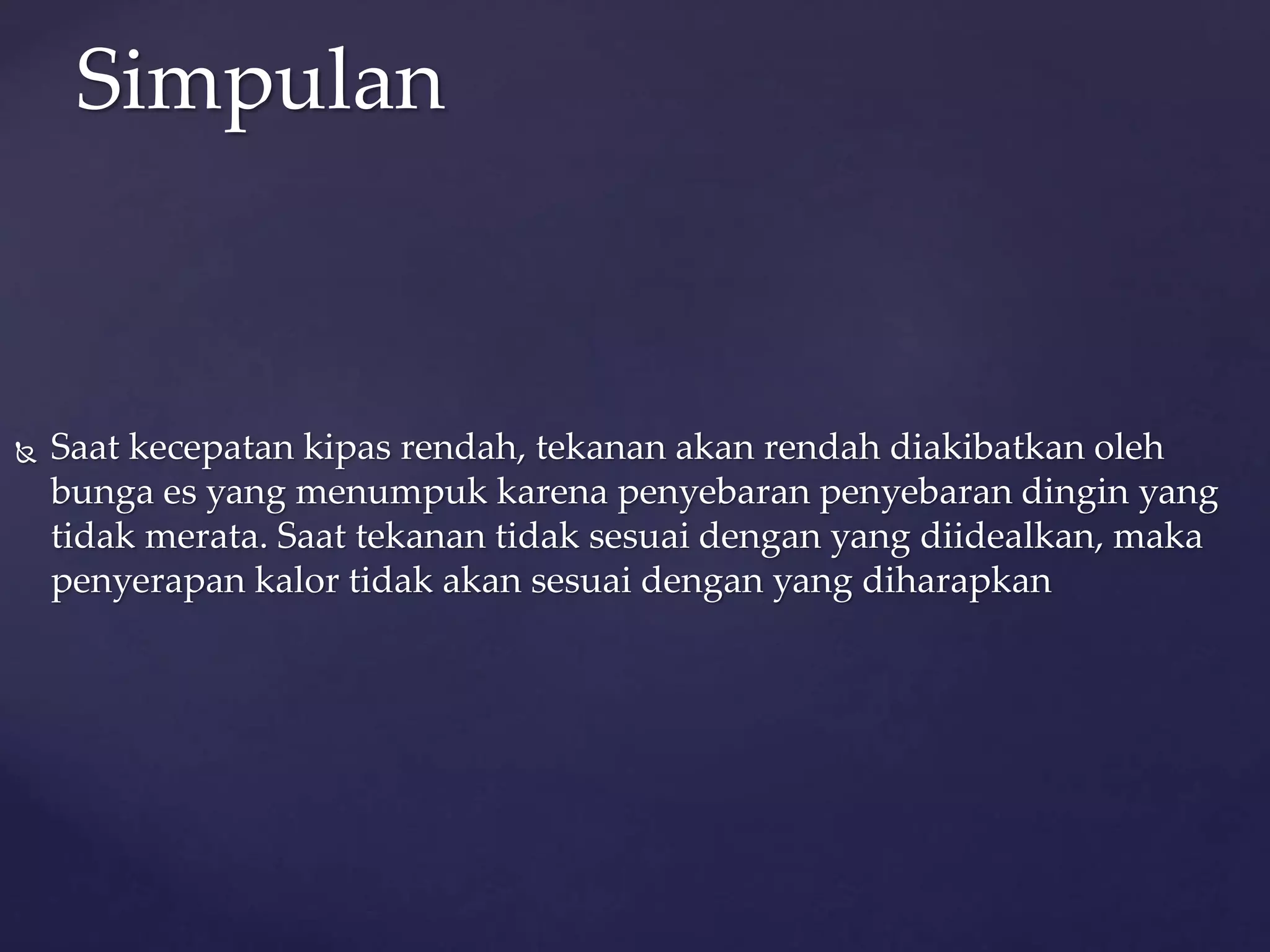 Simpulan 
 Saat kecepatan kipas rendah, tekanan akan rendah diakibatkan oleh 
bunga es yang menumpuk karena penyebaran penyebaran dingin yang 
tidak merata. Saat tekanan tidak sesuai dengan yang diidealkan, maka 
penyerapan kalor tidak akan sesuai dengan yang diharapkan 
 