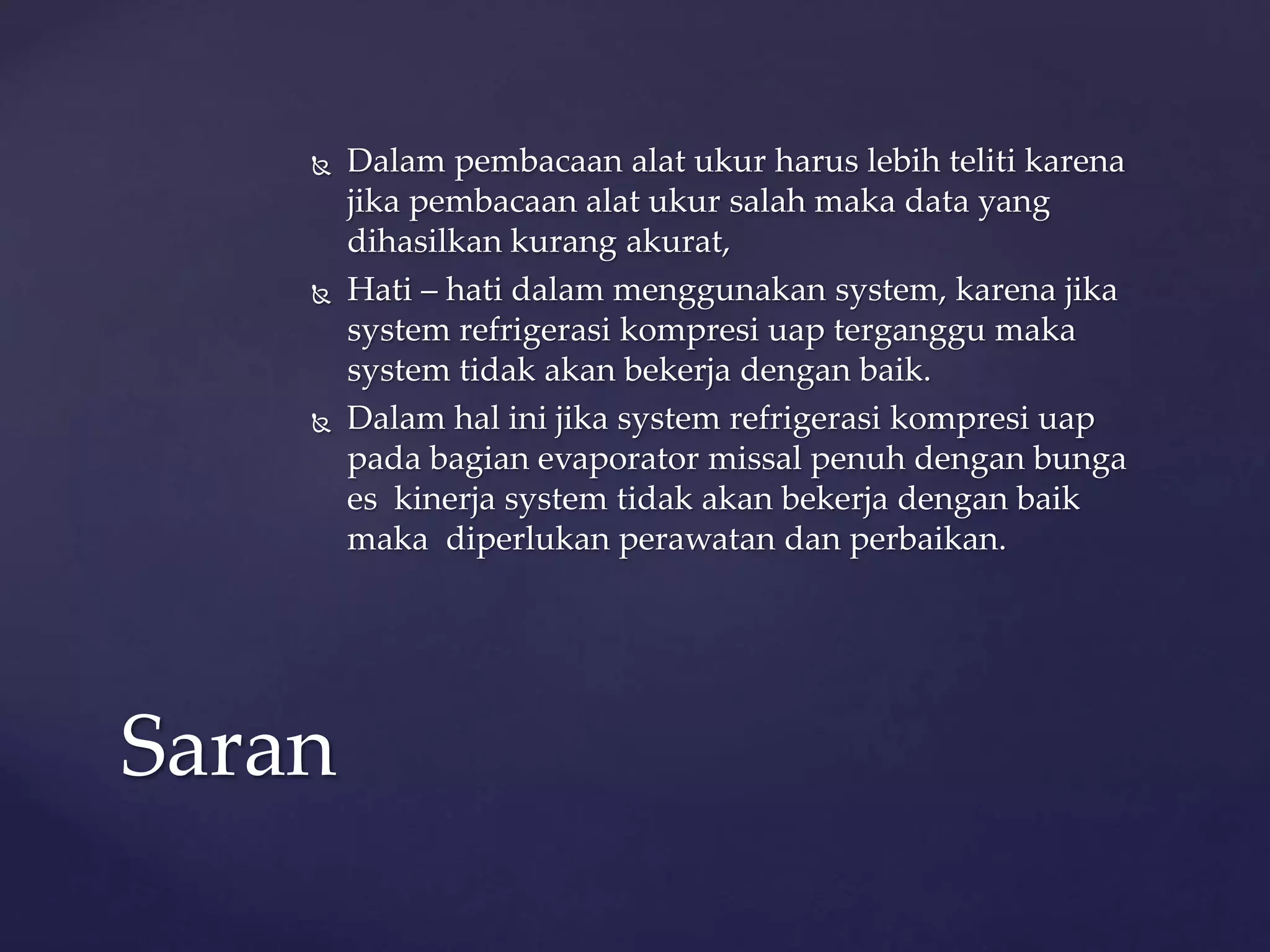  Dalam pembacaan alat ukur harus lebih teliti karena 
jika pembacaan alat ukur salah maka data yang 
dihasilkan kurang akurat, 
 Hati – hati dalam menggunakan system, karena jika 
system refrigerasi kompresi uap terganggu maka 
system tidak akan bekerja dengan baik. 
 Dalam hal ini jika system refrigerasi kompresi uap 
pada bagian evaporator missal penuh dengan bunga 
es kinerja system tidak akan bekerja dengan baik 
maka diperlukan perawatan dan perbaikan. 
Saran 
 