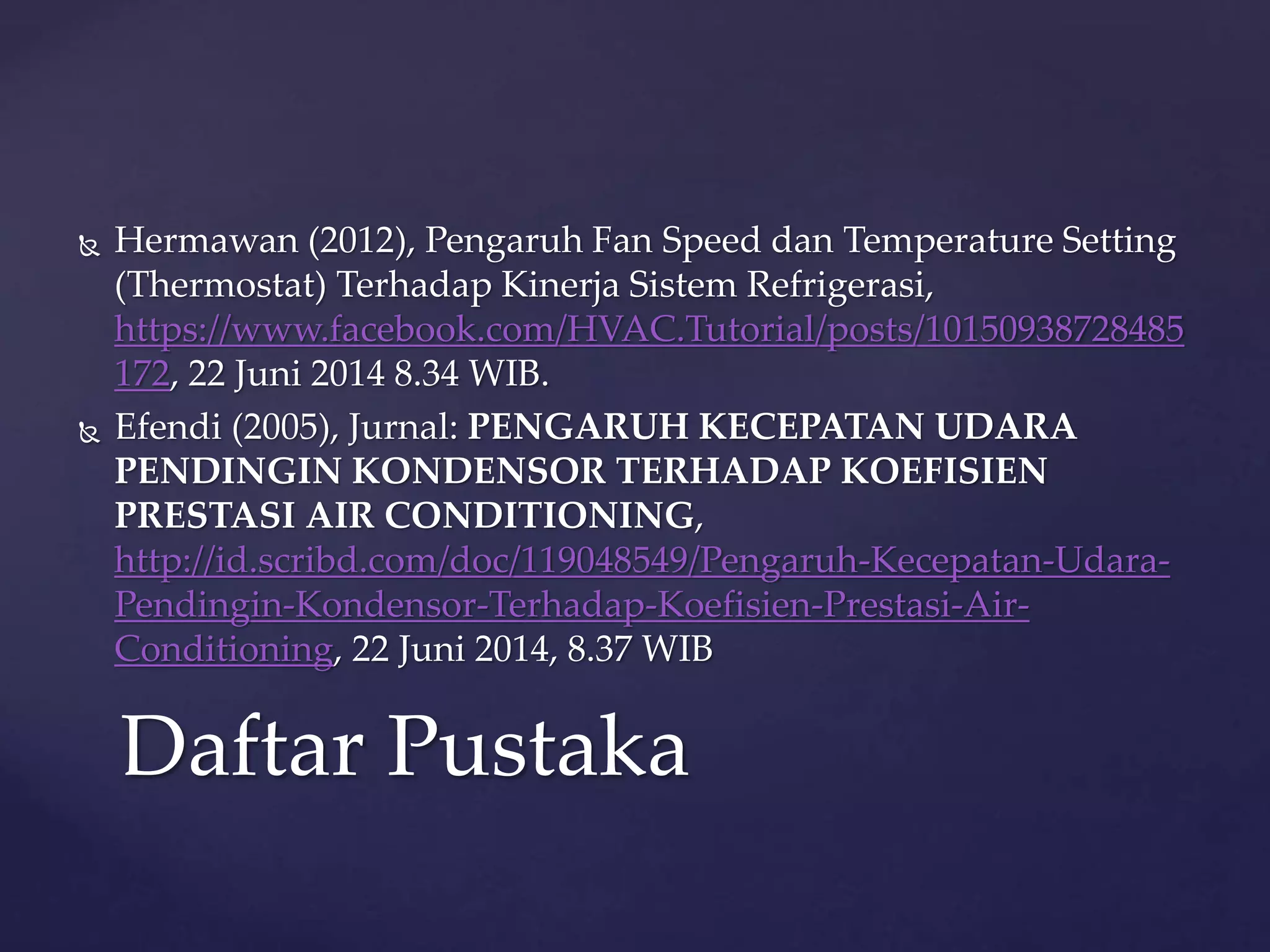  Hermawan (2012), Pengaruh Fan Speed dan Temperature Setting 
(Thermostat) Terhadap Kinerja Sistem Refrigerasi, 
https://www.facebook.com/HVAC.Tutorial/posts/10150938728485 
172, 22 Juni 2014 8.34 WIB. 
 Efendi (2005), Jurnal: PENGARUH KECEPATAN UDARA 
PENDINGIN KONDENSOR TERHADAP KOEFISIEN 
PRESTASI AIR CONDITIONING, 
http://id.scribd.com/doc/119048549/Pengaruh-Kecepatan-Udara- 
Pendingin-Kondensor-Terhadap-Koefisien-Prestasi-Air- 
Conditioning, 22 Juni 2014, 8.37 WIB 
Daftar Pustaka 
 