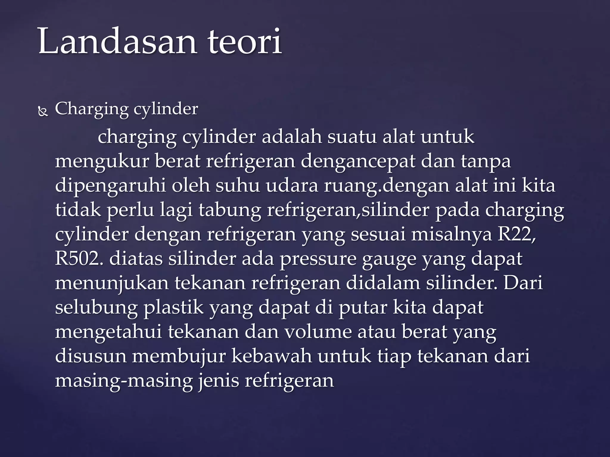 Landasan teori 
 Charging cylinder 
charging cylinder adalah suatu alat untuk 
mengukur berat refrigeran dengancepat dan tanpa 
dipengaruhi oleh suhu udara ruang.dengan alat ini kita 
tidak perlu lagi tabung refrigeran,silinder pada charging 
cylinder dengan refrigeran yang sesuai misalnya R22, 
R502. diatas silinder ada pressure gauge yang dapat 
menunjukan tekanan refrigeran didalam silinder. Dari 
selubung plastik yang dapat di putar kita dapat 
mengetahui tekanan dan volume atau berat yang 
disusun membujur kebawah untuk tiap tekanan dari 
masing-masing jenis refrigeran 
 