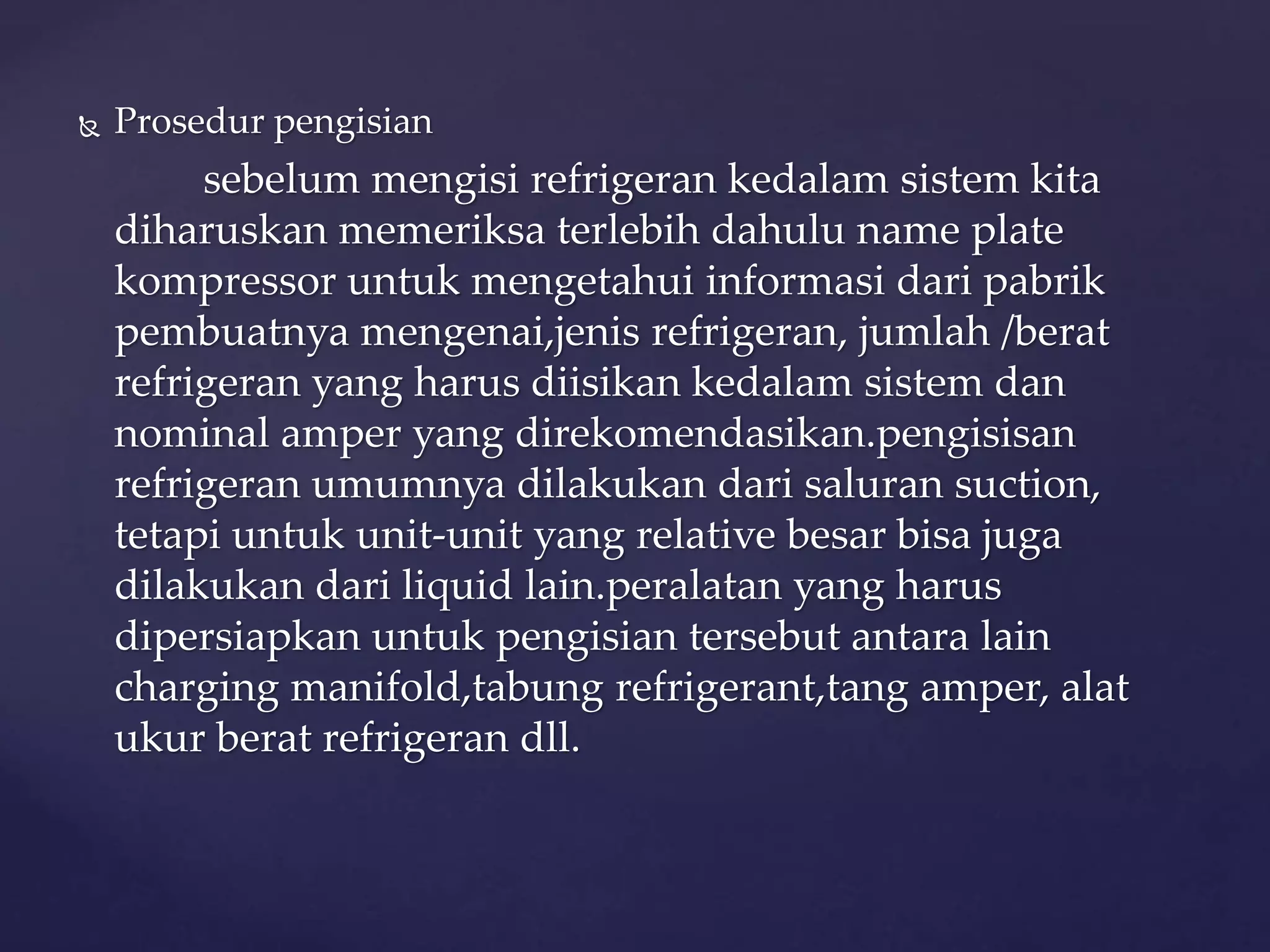  Prosedur pengisian 
sebelum mengisi refrigeran kedalam sistem kita 
diharuskan memeriksa terlebih dahulu name plate 
kompressor untuk mengetahui informasi dari pabrik 
pembuatnya mengenai,jenis refrigeran, jumlah /berat 
refrigeran yang harus diisikan kedalam sistem dan 
nominal amper yang direkomendasikan.pengisisan 
refrigeran umumnya dilakukan dari saluran suction, 
tetapi untuk unit-unit yang relative besar bisa juga 
dilakukan dari liquid lain.peralatan yang harus 
dipersiapkan untuk pengisian tersebut antara lain 
charging manifold,tabung refrigerant,tang amper, alat 
ukur berat refrigeran dll. 
 