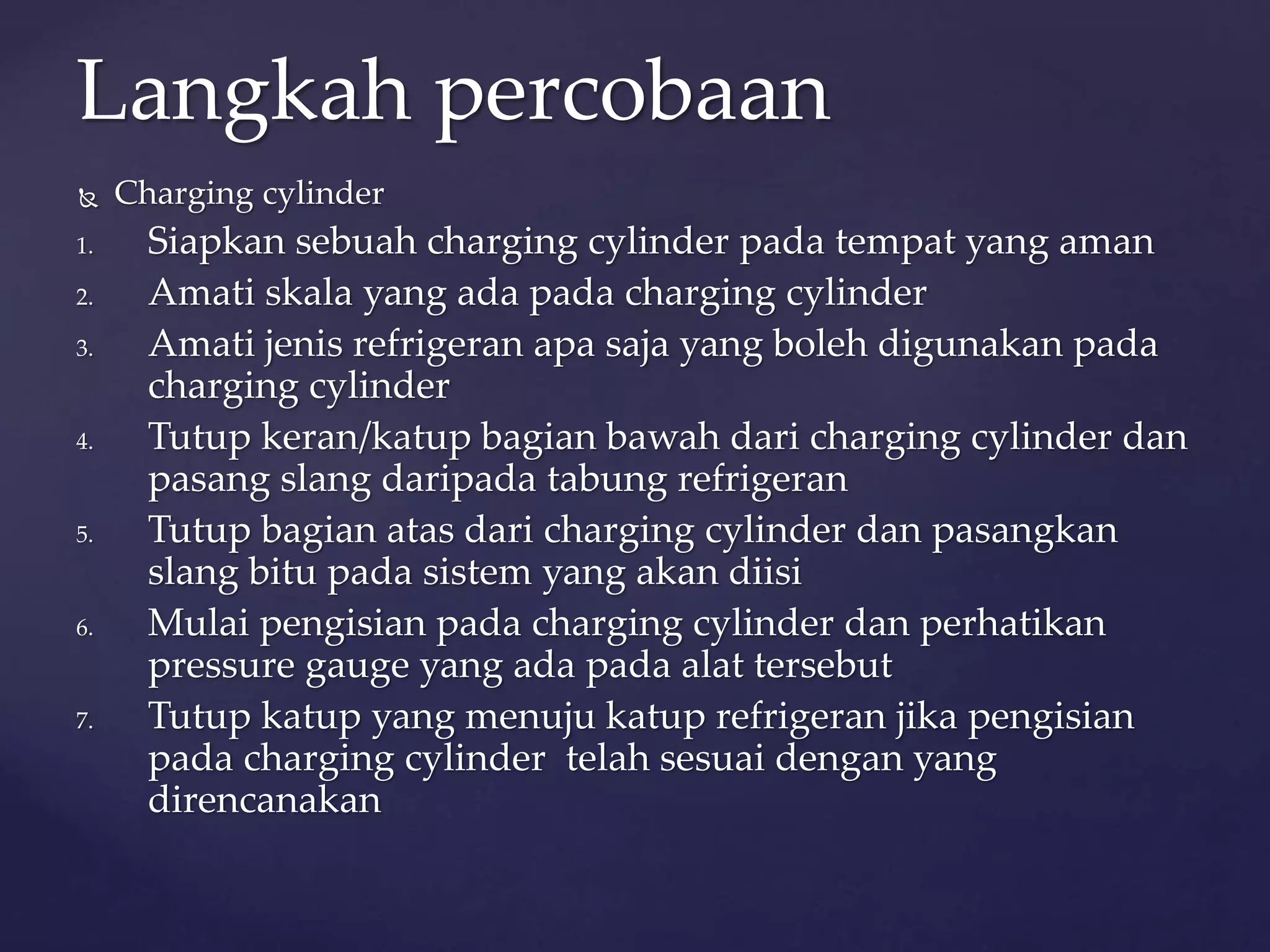 Langkah percobaan 
 Charging cylinder 
1. Siapkan sebuah charging cylinder pada tempat yang aman 
2. Amati skala yang ada pada charging cylinder 
3. Amati jenis refrigeran apa saja yang boleh digunakan pada 
charging cylinder 
4. Tutup keran/katup bagian bawah dari charging cylinder dan 
pasang slang daripada tabung refrigeran 
5. Tutup bagian atas dari charging cylinder dan pasangkan 
slang bitu pada sistem yang akan diisi 
6. Mulai pengisian pada charging cylinder dan perhatikan 
pressure gauge yang ada pada alat tersebut 
7. Tutup katup yang menuju katup refrigeran jika pengisian 
pada charging cylinder telah sesuai dengan yang 
direncanakan 
 