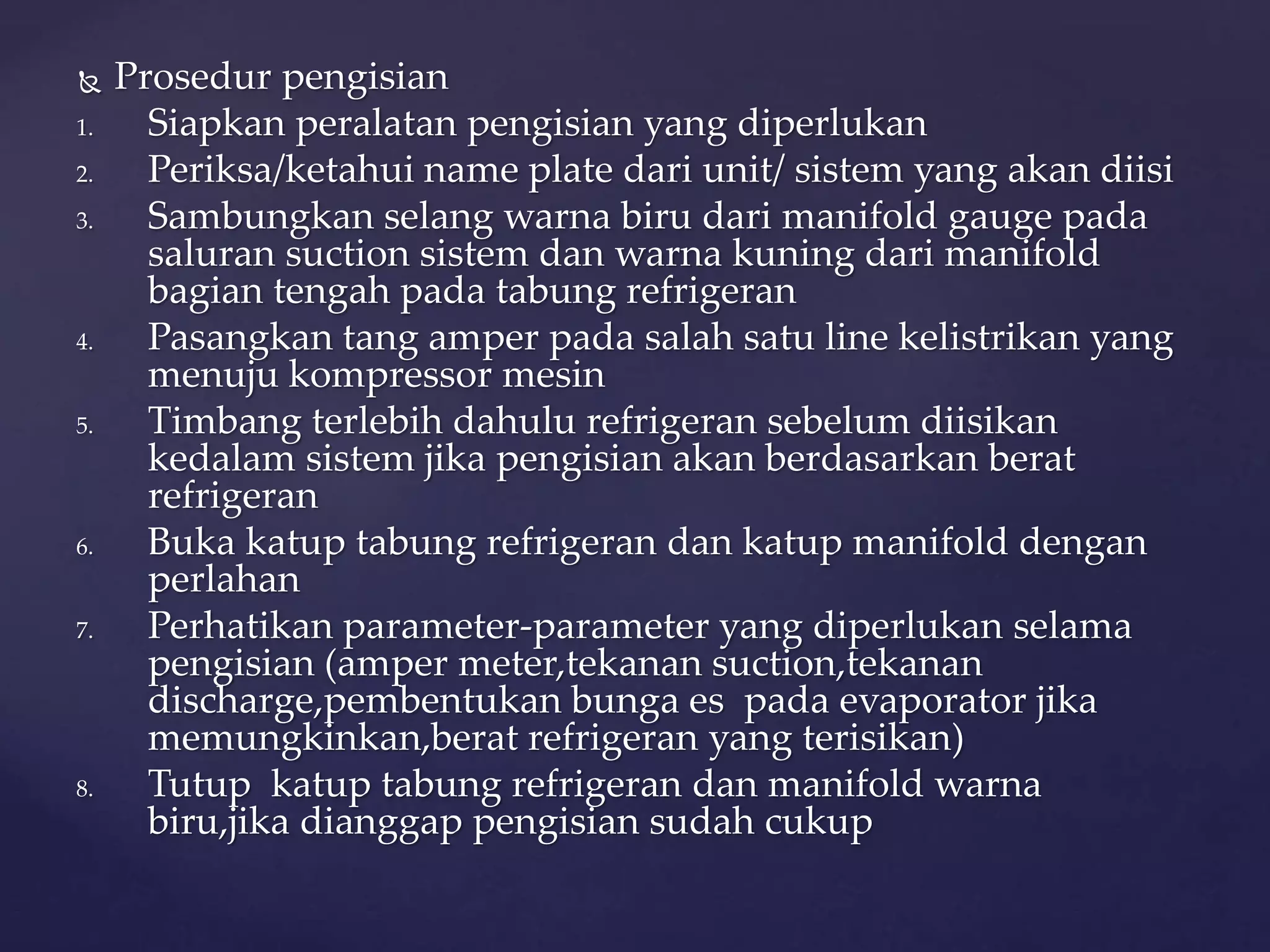  Prosedur pengisian 
1. Siapkan peralatan pengisian yang diperlukan 
2. Periksa/ketahui name plate dari unit/ sistem yang akan diisi 
3. Sambungkan selang warna biru dari manifold gauge pada 
saluran suction sistem dan warna kuning dari manifold 
bagian tengah pada tabung refrigeran 
4. Pasangkan tang amper pada salah satu line kelistrikan yang 
menuju kompressor mesin 
5. Timbang terlebih dahulu refrigeran sebelum diisikan 
kedalam sistem jika pengisian akan berdasarkan berat 
refrigeran 
6. Buka katup tabung refrigeran dan katup manifold dengan 
perlahan 
7. Perhatikan parameter-parameter yang diperlukan selama 
pengisian (amper meter,tekanan suction,tekanan 
discharge,pembentukan bunga es pada evaporator jika 
memungkinkan,berat refrigeran yang terisikan) 
8. Tutup katup tabung refrigeran dan manifold warna 
biru,jika dianggap pengisian sudah cukup 
 