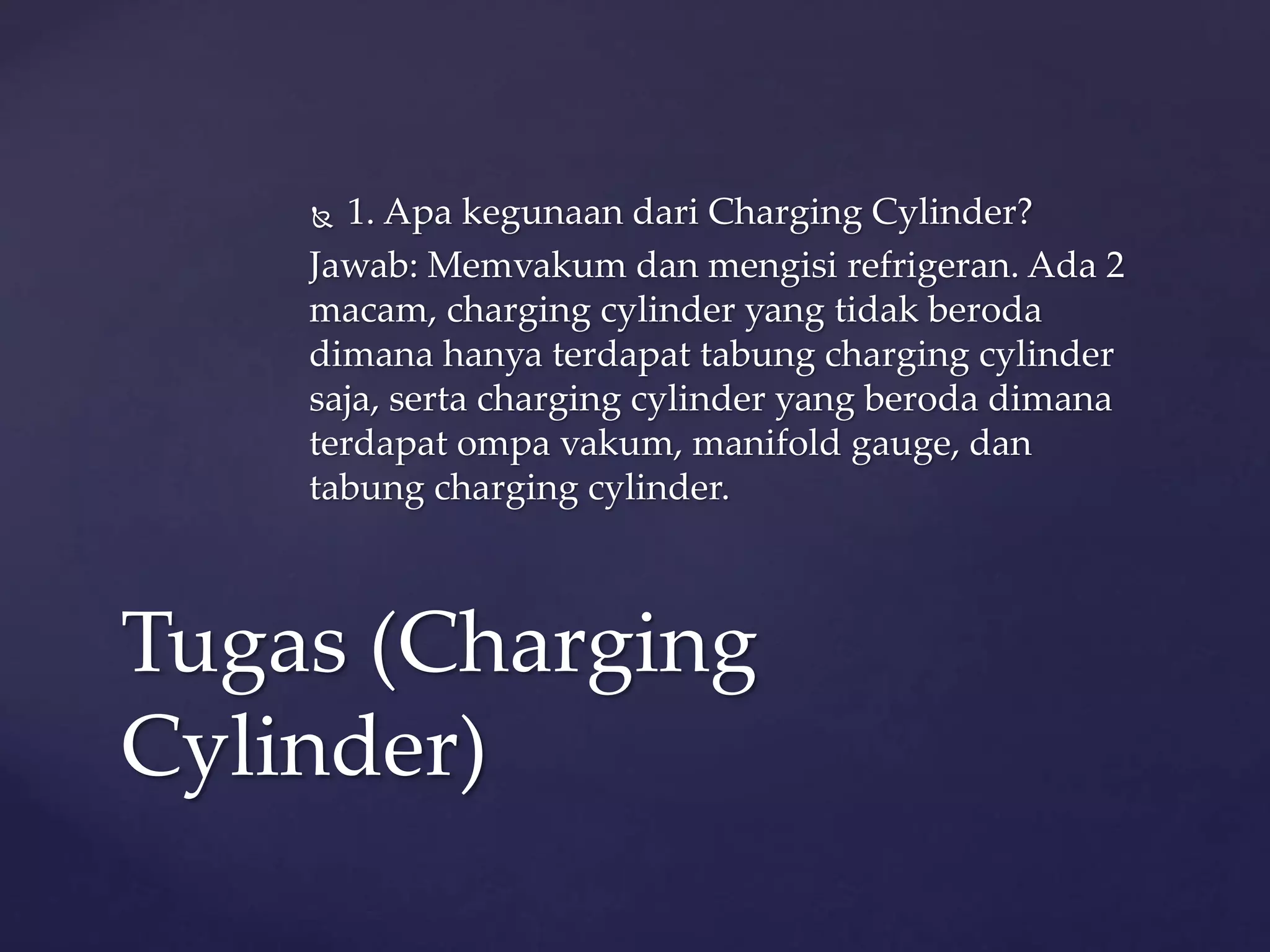  1. Apa kegunaan dari Charging Cylinder? 
Jawab: Memvakum dan mengisi refrigeran. Ada 2 
macam, charging cylinder yang tidak beroda 
dimana hanya terdapat tabung charging cylinder 
saja, serta charging cylinder yang beroda dimana 
terdapat ompa vakum, manifold gauge, dan 
tabung charging cylinder. 
Tugas (Charging 
Cylinder) 
 
