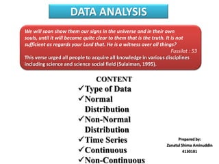 DATA ANALYSIS
We will soon show them our signs in the universe and in their own
souls, until it will become quite clear to them that is the truth. It is not
sufficient as regards your Lord that. He is a witness over all things?
Fussilat : 53
This verse urged all people to acquire all knowledge in various disciplines
including science and science social field (Sulaiman, 1995).

CONTENT

Type of Data
Normal
Distribution
Non-Normal
Distribution
Time Series
Continuous
Non-Continuous

Prepared by:
Zanatul Shima Aminuddin
4130101

 