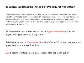 3) Logical Declaration Instead of Procedural Navigation

"[T]here is also a large class of users who, while they are not computer specialists,
would be willing to learn to interact with a computer in a reasonably high -level, non-
procedural query language. Examples of such users are accountants, engineers,
architects, and urban planners. It is for this class of users that SEQUEL is intended. "
(Chamberlin & Boyce 1974)


All interactions with data are based on logical declaration and not
algorithmic (procedural) navigation.


Retrieving data as asking a question to an "oracle" rather than creating
a pathway to a storage location.


SQL becomes "intergalactic data-speak" (Stonebraker 1993).
 