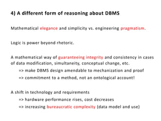 4) A different form of reasoning about DBMS

Mathematical elegance and simplicity vs. engineering pragmatism.


Logic is power beyond rhetoric.


A mathematical way of guaranteeing integrity and consistency in cases
of data modification, simultaneity, conceptual change, etc.
   => make DBMS design amendable to mechanization and proof
   => commitment to a method, not an ontological account!


A shift in technology and requirements
   => hardware performance rises, cost decreases
   => increasing bureaucratic complexity (data model and use)
 