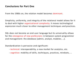 Conclusions for Part One

From the 1980s on, the relation model becomes dominant.


Simplicity, uniformity, and integrity of the relational model allows for it
to deal with higher organizational complexity. It moves technological
expression much closer to other management techniques and practices.


SQL does not become an end-user language but its universality allows
for the emergence of new professions in between system programmer
and management: the database *admin, analyst, modeler, …+.


Standardization is pervasive and significant:
    - technical: interoperability, a new market for analytics, etc .
    - cognitive: mobility of skills, techniques, practices, mindsets, …
 