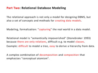 Part Two: Relational Database Modeling

The relational approach is not only a model for designing DBMS, but
also a set of concepts and methods for creating data models.


Modeling, formalization: "capturing" the real world in a data model.


Relational model is "semantically impoverished" (Stonebraker 1993)
because there are only relations, difficult e.g. to model classes.
Example: difficult to model a tree, easy to derive a hierarchy from data.


A complex combination of decomposition and composition that
emphasizes "conceptual atomism".
 
