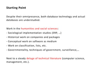 Starting Point

Despite their omnipresence, both database technology and actual
databases are understudied.


Work in the humanities and social sciences:
- Sociological implementation studies (ERP, …)
- Historical work on companies and packages
- Conceptual work on software as medium
- Work on classification, lists, etc.
- Governmentality, techniques of government, surveillance,…


Next to a steady deluge of technical literature (computer science,
management, etc.).
 