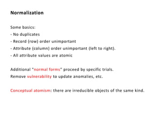 Normalization

Some basics:
- No duplicates
- Record (row) order unimportant
- Attribute (column) order unimportant (left to right).
- All attribute values are atomic


Additional "normal forms" proceed by specific trials.
Remove vulnerability to update anomalies, etc.


Conceptual atomism: there are irreducible objects of the same kind.
 