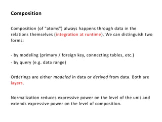 Composition

Composition (of "atoms") always happens through data in the
relations themselves (integration at runtime). We can distinguish two
forms:


- by modeling (primary / foreign key, connecting tables, etc.)
- by query (e.g. data range)


Orderings are either modeled in data or derived from data. Both are
layers.


Normalization reduces expressive power on the level of the unit and
extends expressive power on the level of composition.
 