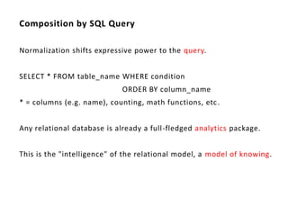 Composition by SQL Query

Normalization shifts expressive power to the query.


SELECT * FROM table_name WHERE condition
                             ORDER BY column_name
* = columns (e.g. name), counting, math functions, etc .


Any relational database is already a full-fledged analytics package.


This is the "intelligence" of the relational model, a model of knowing.
 