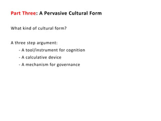 Part Three: A Pervasive Cultural Form

What kind of cultural form?


A three step argument:
   - A tool/instrument for cognition
   - A calculative device
   - A mechanism for governance
 