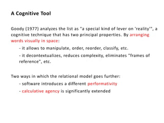 A Cognitive Tool

Goody (1977) analyzes the list as "a special kind of lever on 'reality'", a
cognitive technique that has two principal properties. By arranging
words visually in space:
    - it allows to manipulate, order, reorder, classify, etc.
    - it decontextualizes, reduces complexity, eliminates "frames of
    reference", etc.


Two ways in which the relational model goes further:
    - software introduces a different performativity
    - calculative agency is significantly extended
 