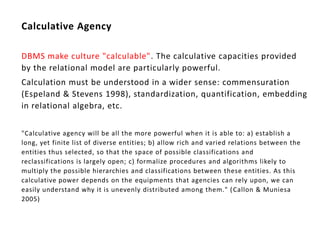 Calculative Agency

DBMS make culture "calculable". The calculative capacities provided
by the relational model are particularly powerful.
Calculation must be understood in a wider sense: commensuration
(Espeland & Stevens 1998), standardization, quantification, embedding
in relational algebra, etc.


"Calculative agency will be all the more powerful when it is able to: a) establish a
long, yet finite list of diverse entities; b) allow rich and varied relations between the
entities thus selected, so that the space of possible classifications and
reclassifications is largely open; c) formalize procedures and algorithms likely to
multiply the possible hierarchies and classifications between these entities. As this
calculative power depends on the equipments that agencies can rely upon, we can
easily understand why it is unevenly distributed among them." ( Callon & Muniesa
2005)
 