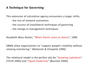 A Technique for Governing

This extension of calculative agency encounters a larger shifts:
    - the rise of network economies
    - the success of (neo)liberal techniques of governing
    - the change in management techniques


Rosabeth Moss Kanter, "When Giants Learn to Dance", 1989


DBMS allow organizations to "support people's mobility without
relaxing monitoring." (Boltanski & Chiapello 1996)


The relational model is the perfect ally for " knowing capitalism"
(Thrift 2005) and "liquid modernity" (Bauman 2000).
 