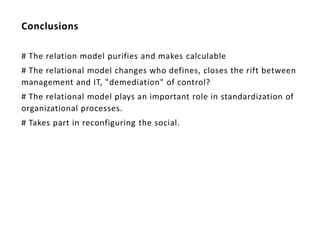 Conclusions

# The relation model purifies and makes calculable
# The relational model changes who defines, closes the rift between
management and IT, "demediation" of control?
# The relational model plays an important role in standardization of
organizational processes.
# Takes part in reconfiguring the social.
 