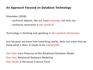 An Approach Focused on Database Technology

Simondon (1958):
   - technical objects, like art, have meaning, not only use
   - technical rationality is not univocal


Technology is thinking and speaking in the medium of function.


Just because we know how something works, does not mean that we
know what it does. It needs to be interpreted.


Part One: Core Features of the Relational Database Model
Part Two: Relational Database Modeling
Part Three: A Pervasive Cultural Form
 