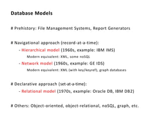 Database Models

# Prehistory: File Management Systems, Report Generators


# Navigational approach (record-at-a-time):
    - Hierarchical model (1960s, example: IBM IMS)
        Modern equivalent: XML, some noSQL
    - Network model (1960s, example: GE IDS)
        Modern equivalent: XML (with key/ keyref), graph databases


# Declarative approach (set-at-a-time):
    - Relational model (1970s, example: Oracle DB, IBM DB2)


# Others: Object-oriented, object-relational, noSQL, graph, etc.
 