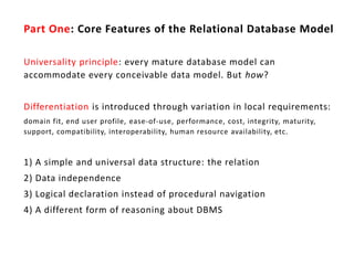 Part One: Core Features of the Relational Database Model

Universality principle: every mature database model can
accommodate every conceivable data model. But how?


Differentiation is introduced through variation in local requirements:
domain fit, end user profile, ease-of-use, performance, cost, integrity, maturity,
support, compatibility, interoperability, human resource availability, etc.


1) A simple and universal data structure: the relation
2) Data independence
3) Logical declaration instead of procedural navigation
4) A different form of reasoning about DBMS
 