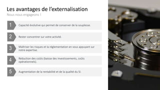 Augmentation de la rentabilité et de la qualité du SI.
Réduction des coûts (baisse des investissements, coûts
opérationnels).
Maîtriser les risques et la réglementation en vous appuyant sur
notre expertise.
Rester concentrer sur votre activité.
Les avantages de l’externalisation
Nous nous engageons !
Capacité évolutive qui permet de conserver de la souplesse.
5
4
3
2
1
 