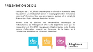 PRÉSENTATION DE DIS
Depuis plus de 12 ans, DIS est une entreprise de services du numérique (ESN).
Nous sommes spécialisés dans le conseil et l’accompagnement en évolution de
systèmes d’information. Nous vous accompagnons quelque soit la complexité
de vos projets. Notre métier est d’optimiser le votre.
Reconnu dans les domaines des infrastructures informatique, de
l’externalisation, de l’hébergement Web haute disponibilité ainsi que des
réseaux très haut débit (THD) nous pouvons infogérer tout ou partie de votre
système d’information. Implanté sur l’ensemble de la France et à
l’international, DIS s’étend sur 3 domaines d’expertise :
Infogérance
Transverse.
 