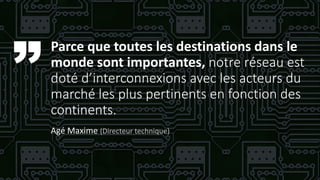 Parce que toutes les destinations dans le
monde sont importantes, notre réseau est
doté d’interconnexions avec les acteurs du
marché les plus pertinents en fonction des
continents.
Agé Maxime (Directeur technique)
 