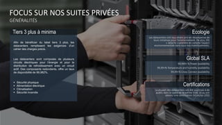 FOCUS SUR NOS SUITES PRIVÉES
GÉNÉRALITÉS
Tiers 3 plus à minima Ecologie
Les datacenters ont reçu divers prix en récompense de
leurs initiatives pour l’environnement. De plus, DIS
s ’attache à prendre en compte l’aspect
environnementale dans tous nos investissements.
Global SLA
99,999+ % Power availability
99,99+% Temperature and humidity availability
99,99+% Cross Connect availability
Certifications
La plupart des datacenters ont été soumises à de
audits dans le cadre de la norme SSAE 16 ou ont
obtenu une certification ISO et/ou LEED
Afin de bénéficier du label tiers 3 plus, les
datacenters remplissent les exigences d’un
cahier des charges précis.
Les datacenters sont composés de plusieurs
circuits électriques pour l’énergie et pour la
distribution de refroidissement avec un circuit
actif. Des composants redondants, offre un taux
de disponibilité de 99,982%.
 Sécurité physique
 Alimentation électrique
 Climatisation
 Sécurité incendie
 