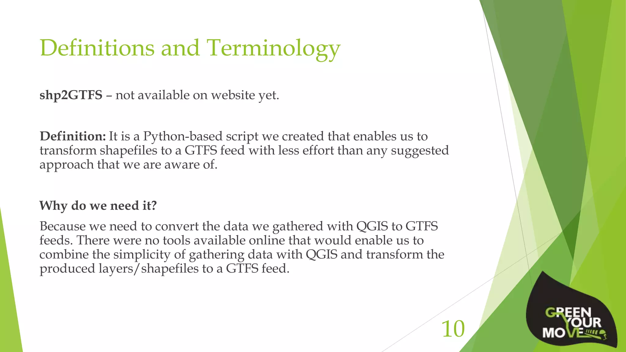 Definitions and Terminology
shp2GTFS – not available on website yet.
Definition: It is a Python-based script we created that enables us to
transform shapefiles to a GTFS feed with less effort than any suggested
approach that we are aware of.
Why do we need it?
Because we need to convert the data we gathered with QGIS to GTFS
feeds. There were no tools available online that would enable us to
combine the simplicity of gathering data with QGIS and transform the
produced layers/shapefiles to a GTFS feed.
10
 