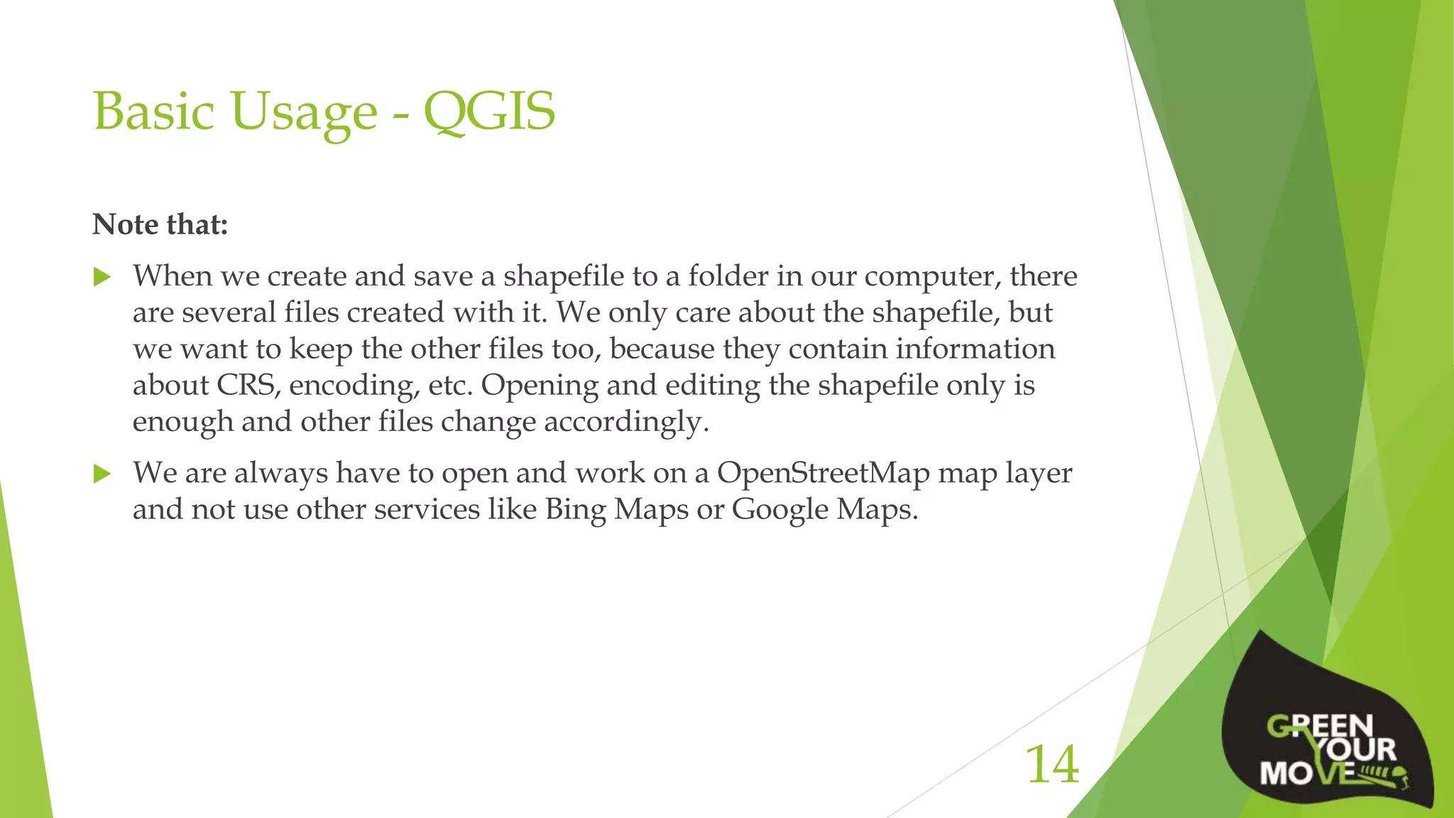 Basic Usage - QGIS
Note that:
 When we create and save a shapefile to a folder in our computer, there
are several files created with it. We only care about the shapefile, but
we want to keep the other files too, because they contain information
about CRS, encoding, etc. Opening and editing the shapefile only is
enough and other files change accordingly.
 We are always have to open and work on a OpenStreetMap map layer
and not use other services like Bing Maps or Google Maps.
14
 